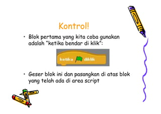 Kontrol!
• Blok pertama yang kita coba gunakan
adalah “ketika bendar di klik”:
• Geser blok ini dan pasangkan di atas blok
yang telah ada di area script
• Blok pertama yang kita coba gunakan
adalah “ketika bendar di klik”:
• Geser blok ini dan pasangkan di atas blok
yang telah ada di area script
 