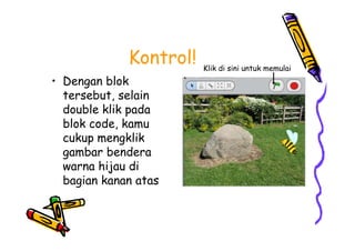 Kontrol!
• Dengan blok
tersebut, selain
double klik pada
blok code, kamu
cukup mengklik
gambar bendera
warna hijau di
bagian kanan atas
Klik di sini untuk memulai
• Dengan blok
tersebut, selain
double klik pada
blok code, kamu
cukup mengklik
gambar bendera
warna hijau di
bagian kanan atas
 