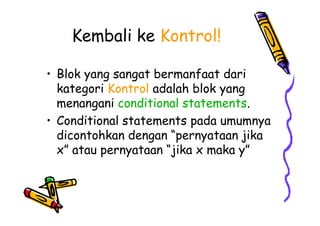 Kembali ke Kontrol!
• Blok yang sangat bermanfaat dari
kategori Kontrol adalah blok yang
menangani conditional statements.
• Conditional statements pada umumnya
dicontohkan dengan “pernyataan jika
x” atau pernyataan “jika x maka y”
• Blok yang sangat bermanfaat dari
kategori Kontrol adalah blok yang
menangani conditional statements.
• Conditional statements pada umumnya
dicontohkan dengan “pernyataan jika
x” atau pernyataan “jika x maka y”
 