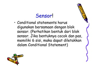 Sensor!
• Conditional statements harus
digunakan bersamaan dengan blok
sensor. (Perhatikan bentuk dari blok
sensor. Jika bentuknya cocok dan pas,
memiliki 6 sisi, maka dapat diletakkan
dalam Conditional Statement)
• Conditional statements harus
digunakan bersamaan dengan blok
sensor. (Perhatikan bentuk dari blok
sensor. Jika bentuknya cocok dan pas,
memiliki 6 sisi, maka dapat diletakkan
dalam Conditional Statement)
 
