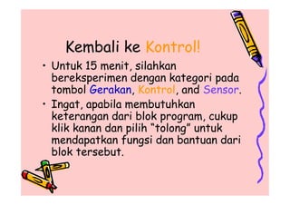 Kembali ke Kontrol!
• Untuk 15 menit, silahkan
bereksperimen dengan kategori pada
tombol Gerakan, Kontrol, and Sensor.
• Ingat, apabila membutuhkan
keterangan dari blok program, cukup
klik kanan dan pilih “tolong” untuk
mendapatkan fungsi dan bantuan dari
blok tersebut.
• Untuk 15 menit, silahkan
bereksperimen dengan kategori pada
tombol Gerakan, Kontrol, and Sensor.
• Ingat, apabila membutuhkan
keterangan dari blok program, cukup
klik kanan dan pilih “tolong” untuk
mendapatkan fungsi dan bantuan dari
blok tersebut.
 