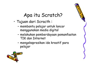 Apa itu Scratch?
• Tujuan dari Scracth :
– membantu pelajar untuk lancar
menggunakan media digital
– melakukan pemberdayaan pemanfaatan
TIK dan Internet
– mengekspresikan ide kreatif para
pelajar
• Tujuan dari Scracth :
– membantu pelajar untuk lancar
menggunakan media digital
– melakukan pemberdayaan pemanfaatan
TIK dan Internet
– mengekspresikan ide kreatif para
pelajar
 