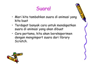 Suara!
• Mari kita tambahkan suara di animasi yang
kita buat
• Terdapat banyak cara untuk mendapatkan
suara di animasi yang akan dibuat
• Cara pertama, kita akan bereksperimen
dengan mengimport suara dari library
Scratch.
• Mari kita tambahkan suara di animasi yang
kita buat
• Terdapat banyak cara untuk mendapatkan
suara di animasi yang akan dibuat
• Cara pertama, kita akan bereksperimen
dengan mengimport suara dari library
Scratch.
 