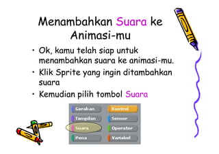 Menambahkan Suara ke
Animasi-mu
• Ok, kamu telah siap untuk
menambahkan suara ke animasi-mu.
• Klik Sprite yang ingin ditambahkan
suara
• Kemudian pilih tombol Suara
• Ok, kamu telah siap untuk
menambahkan suara ke animasi-mu.
• Klik Sprite yang ingin ditambahkan
suara
• Kemudian pilih tombol Suara
 