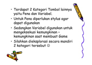 • Terdapat 2 Kategori Tombol lainnya
yaitu Pena dan Variabel.
• Untuk Pena diperlukan stylus agar
dapat digunakan
• Sedangkan Variabel digunakan untuk
mengeksekusi kemungkinan –
kemungkinan saat membuat Game
• Silahkan dieksplorasi secara mandiri
2 kategori tersebut 
• Terdapat 2 Kategori Tombol lainnya
yaitu Pena dan Variabel.
• Untuk Pena diperlukan stylus agar
dapat digunakan
• Sedangkan Variabel digunakan untuk
mengeksekusi kemungkinan –
kemungkinan saat membuat Game
• Silahkan dieksplorasi secara mandiri
2 kategori tersebut 
 