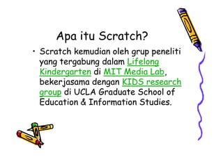 Apa itu Scratch?
• Scratch kemudian oleh grup peneliti
yang tergabung dalam Lifelong
Kindergarten di MIT Media Lab,
bekerjasama dengan KIDS research
group di UCLA Graduate School of
Education & Information Studies.
• Scratch kemudian oleh grup peneliti
yang tergabung dalam Lifelong
Kindergarten di MIT Media Lab,
bekerjasama dengan KIDS research
group di UCLA Graduate School of
Education & Information Studies.
 