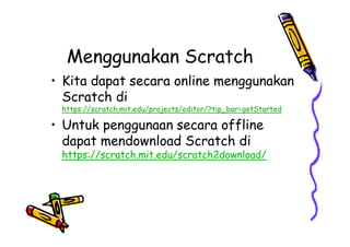 Menggunakan Scratch
• Kita dapat secara online menggunakan
Scratch di
https://scratch.mit.edu/projects/editor/?tip_bar=getStarted
• Untuk penggunaan secara offline
dapat mendownload Scratch di
https://scratch.mit.edu/scratch2download/
• Kita dapat secara online menggunakan
Scratch di
https://scratch.mit.edu/projects/editor/?tip_bar=getStarted
• Untuk penggunaan secara offline
dapat mendownload Scratch di
https://scratch.mit.edu/scratch2download/
 