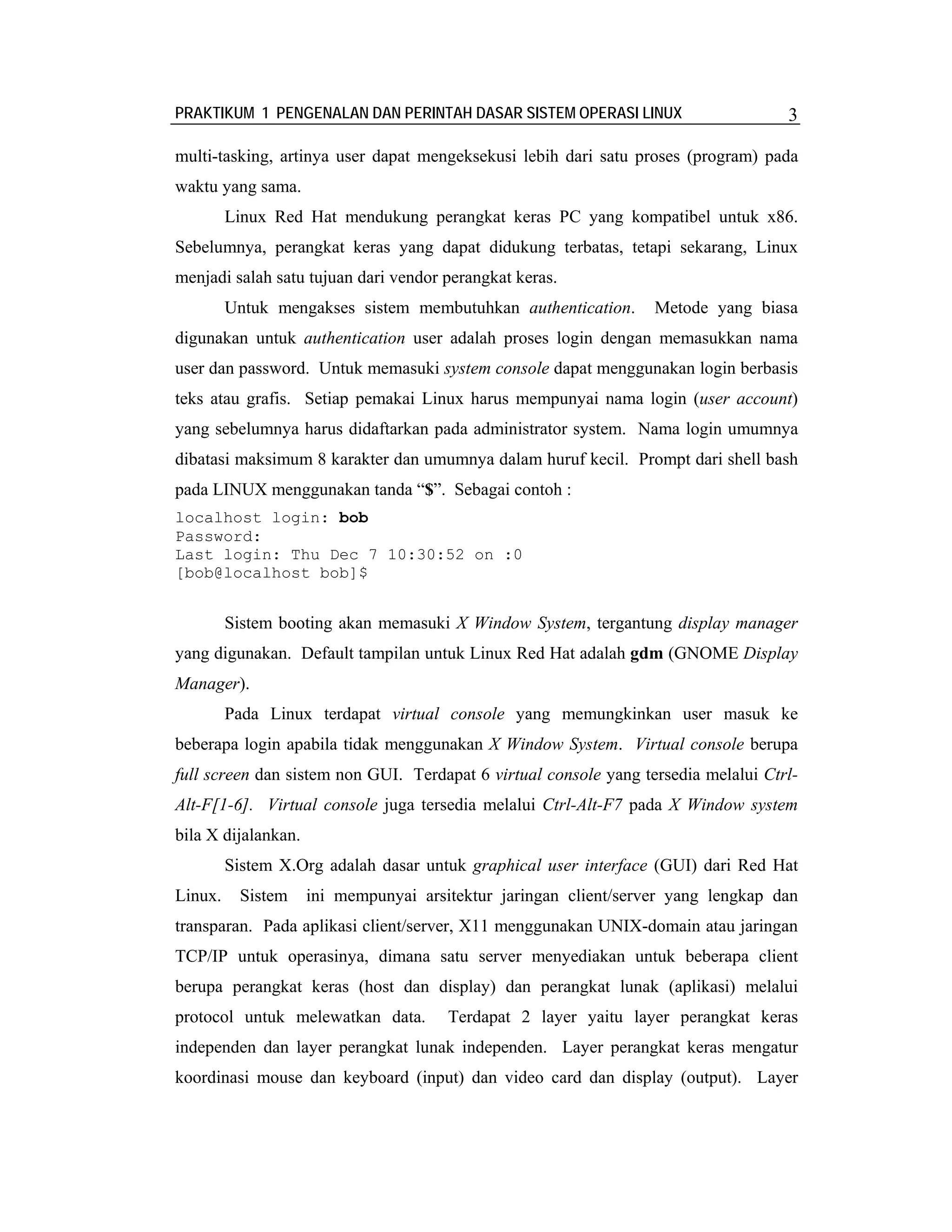 PRAKTIKUM 1 PENGENALAN DAN PERINTAH DASAR SISTEM OPERASI LINUX                      3

multi-tasking, artinya user dapat mengeksekusi lebih dari satu proses (program) pada
waktu yang sama.
         Linux Red Hat mendukung perangkat keras PC yang kompatibel untuk x86.
Sebelumnya, perangkat keras yang dapat didukung terbatas, tetapi sekarang, Linux
menjadi salah satu tujuan dari vendor perangkat keras.
         Untuk mengakses sistem membutuhkan authentication.       Metode yang biasa
digunakan untuk authentication user adalah proses login dengan memasukkan nama
user dan password. Untuk memasuki system console dapat menggunakan login berbasis
teks atau grafis. Setiap pemakai Linux harus mempunyai nama login (user account)
yang sebelumnya harus didaftarkan pada administrator system. Nama login umumnya
dibatasi maksimum 8 karakter dan umumnya dalam huruf kecil. Prompt dari shell bash
pada LINUX menggunakan tanda “$”. Sebagai contoh :
localhost login: bob
Password:
Last login: Thu Dec 7 10:30:52 on :0
[bob@localhost bob]$


         Sistem booting akan memasuki X Window System, tergantung display manager
yang digunakan. Default tampilan untuk Linux Red Hat adalah gdm (GNOME Display
Manager).
         Pada Linux terdapat virtual console yang memungkinkan user masuk ke
beberapa login apabila tidak menggunakan X Window System. Virtual console berupa
full screen dan sistem non GUI. Terdapat 6 virtual console yang tersedia melalui Ctrl-
Alt-F[1-6]. Virtual console juga tersedia melalui Ctrl-Alt-F7 pada X Window system
bila X dijalankan.
         Sistem X.Org adalah dasar untuk graphical user interface (GUI) dari Red Hat
Linux.     Sistem    ini mempunyai arsitektur jaringan client/server yang lengkap dan
transparan. Pada aplikasi client/server, X11 menggunakan UNIX-domain atau jaringan
TCP/IP untuk operasinya, dimana satu server menyediakan untuk beberapa client
berupa perangkat keras (host dan display) dan perangkat lunak (aplikasi) melalui
protocol untuk melewatkan data.        Terdapat 2 layer yaitu layer perangkat keras
independen dan layer perangkat lunak independen. Layer perangkat keras mengatur
koordinasi mouse dan keyboard (input) dan video card dan display (output). Layer
 