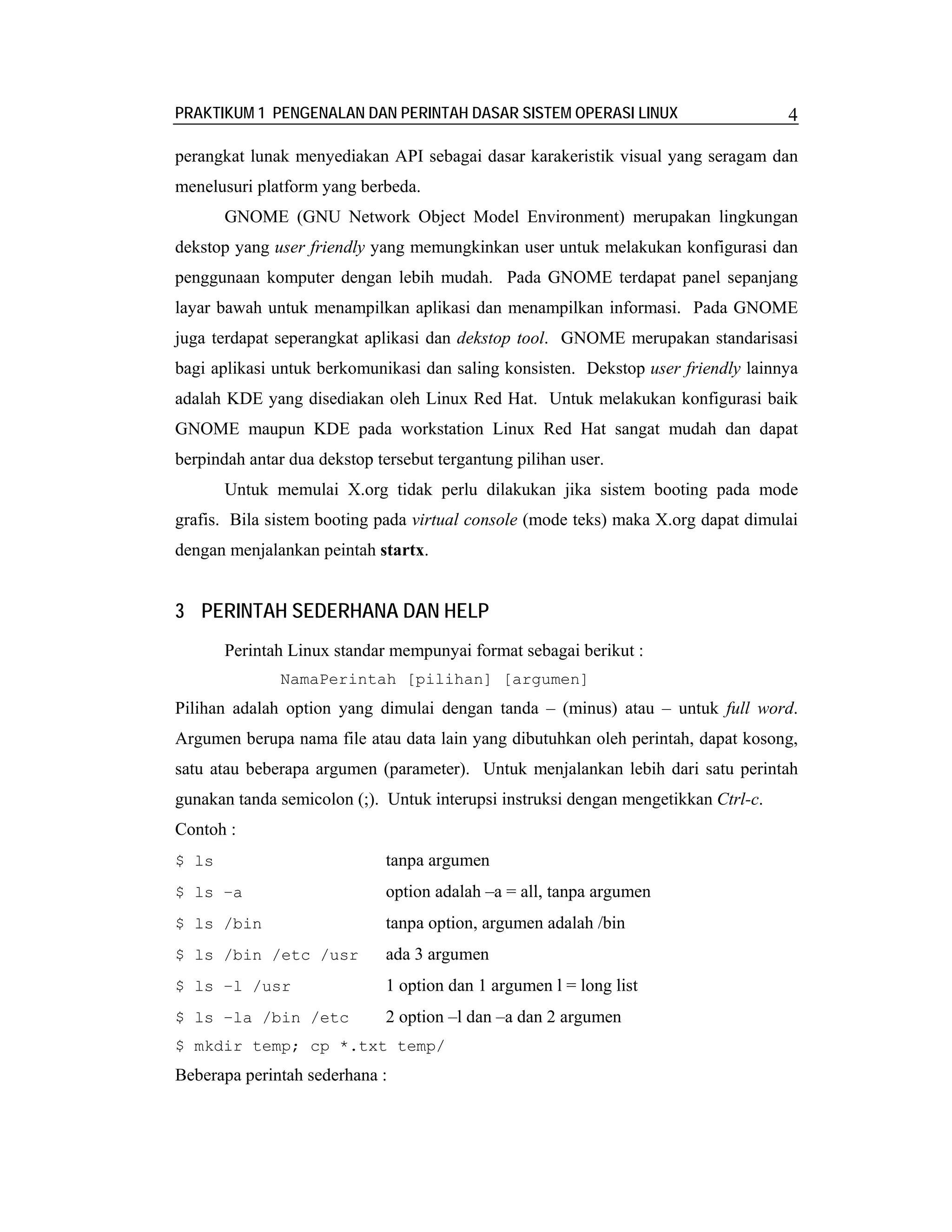 PRAKTIKUM 1 PENGENALAN DAN PERINTAH DASAR SISTEM OPERASI LINUX                      4

perangkat lunak menyediakan API sebagai dasar karakeristik visual yang seragam dan
menelusuri platform yang berbeda.
       GNOME (GNU Network Object Model Environment) merupakan lingkungan
dekstop yang user friendly yang memungkinkan user untuk melakukan konfigurasi dan
penggunaan komputer dengan lebih mudah. Pada GNOME terdapat panel sepanjang
layar bawah untuk menampilkan aplikasi dan menampilkan informasi. Pada GNOME
juga terdapat seperangkat aplikasi dan dekstop tool. GNOME merupakan standarisasi
bagi aplikasi untuk berkomunikasi dan saling konsisten. Dekstop user friendly lainnya
adalah KDE yang disediakan oleh Linux Red Hat. Untuk melakukan konfigurasi baik
GNOME maupun KDE pada workstation Linux Red Hat sangat mudah dan dapat
berpindah antar dua dekstop tersebut tergantung pilihan user.
       Untuk memulai X.org tidak perlu dilakukan jika sistem booting pada mode
grafis. Bila sistem booting pada virtual console (mode teks) maka X.org dapat dimulai
dengan menjalankan peintah startx.


3 PERINTAH SEDERHANA DAN HELP
       Perintah Linux standar mempunyai format sebagai berikut :
              NamaPerintah [pilihan] [argumen]
Pilihan adalah option yang dimulai dengan tanda – (minus) atau – untuk full word.
Argumen berupa nama file atau data lain yang dibutuhkan oleh perintah, dapat kosong,
satu atau beberapa argumen (parameter). Untuk menjalankan lebih dari satu perintah
gunakan tanda semicolon (;). Untuk interupsi instruksi dengan mengetikkan Ctrl-c.
Contoh :
$ ls                         tanpa argumen
$ ls –a                      option adalah –a = all, tanpa argumen
$ ls /bin                    tanpa option, argumen adalah /bin
$ ls /bin /etc /usr          ada 3 argumen
$ ls –l /usr                 1 option dan 1 argumen l = long list
$ ls –la /bin /etc           2 option –l dan –a dan 2 argumen
$ mkdir temp; cp *.txt temp/
Beberapa perintah sederhana :
 