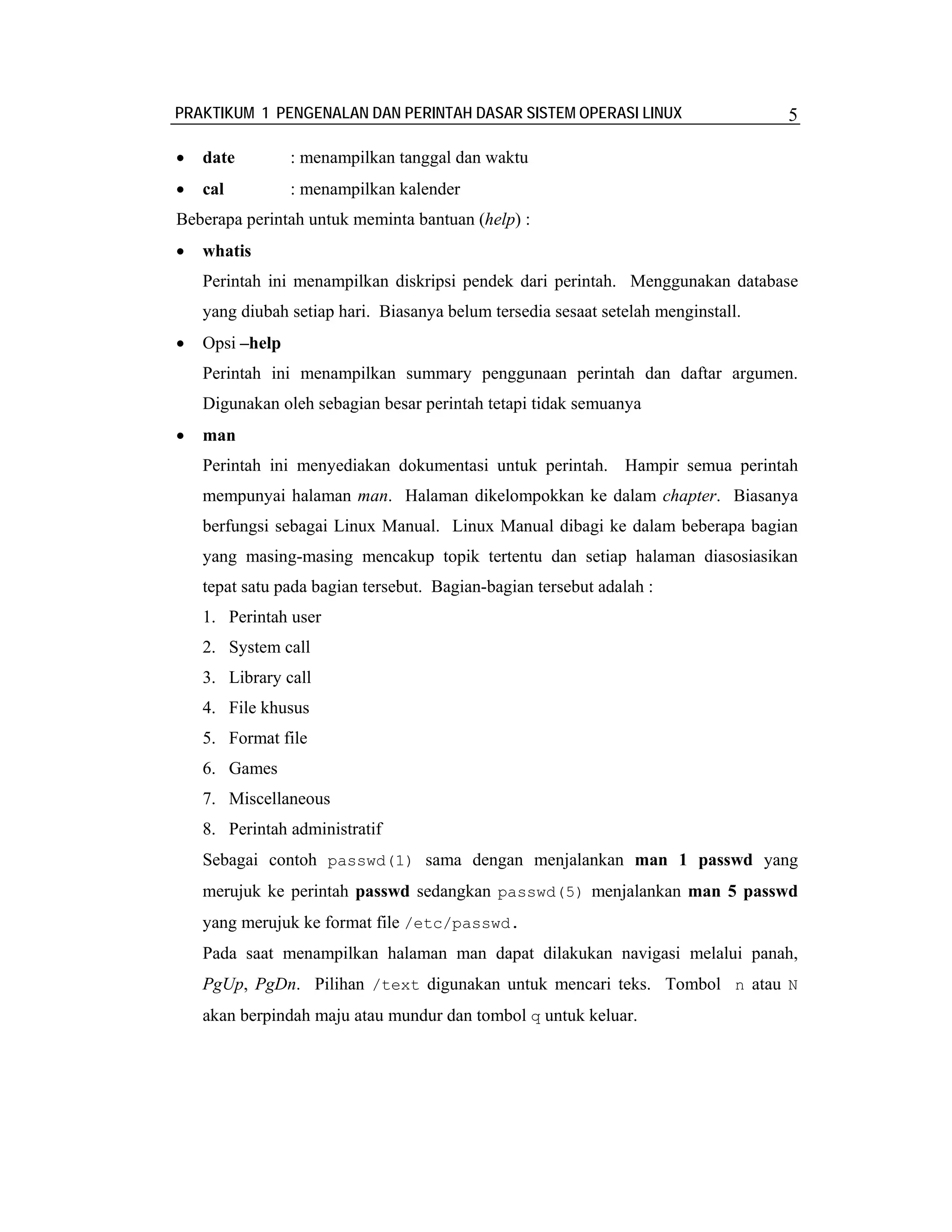 PRAKTIKUM 1 PENGENALAN DAN PERINTAH DASAR SISTEM OPERASI LINUX                     5

•   date         : menampilkan tanggal dan waktu
•   cal          : menampilkan kalender
Beberapa perintah untuk meminta bantuan (help) :
•   whatis
    Perintah ini menampilkan diskripsi pendek dari perintah. Menggunakan database
    yang diubah setiap hari. Biasanya belum tersedia sesaat setelah menginstall.
•   Opsi –help
    Perintah ini menampilkan summary penggunaan perintah dan daftar argumen.
    Digunakan oleh sebagian besar perintah tetapi tidak semuanya
•   man
    Perintah ini menyediakan dokumentasi untuk perintah. Hampir semua perintah
    mempunyai halaman man. Halaman dikelompokkan ke dalam chapter. Biasanya
    berfungsi sebagai Linux Manual. Linux Manual dibagi ke dalam beberapa bagian
    yang masing-masing mencakup topik tertentu dan setiap halaman diasosiasikan
    tepat satu pada bagian tersebut. Bagian-bagian tersebut adalah :
    1. Perintah user
    2. System call
    3. Library call
    4. File khusus
    5. Format file
    6. Games
    7. Miscellaneous
    8. Perintah administratif
    Sebagai contoh passwd(1) sama dengan menjalankan man 1 passwd yang
    merujuk ke perintah passwd sedangkan passwd(5) menjalankan man 5 passwd
    yang merujuk ke format file /etc/passwd.
    Pada saat menampilkan halaman man dapat dilakukan navigasi melalui panah,
    PgUp, PgDn. Pilihan /text digunakan untuk mencari teks. Tombol n atau N
    akan berpindah maju atau mundur dan tombol q untuk keluar.
 