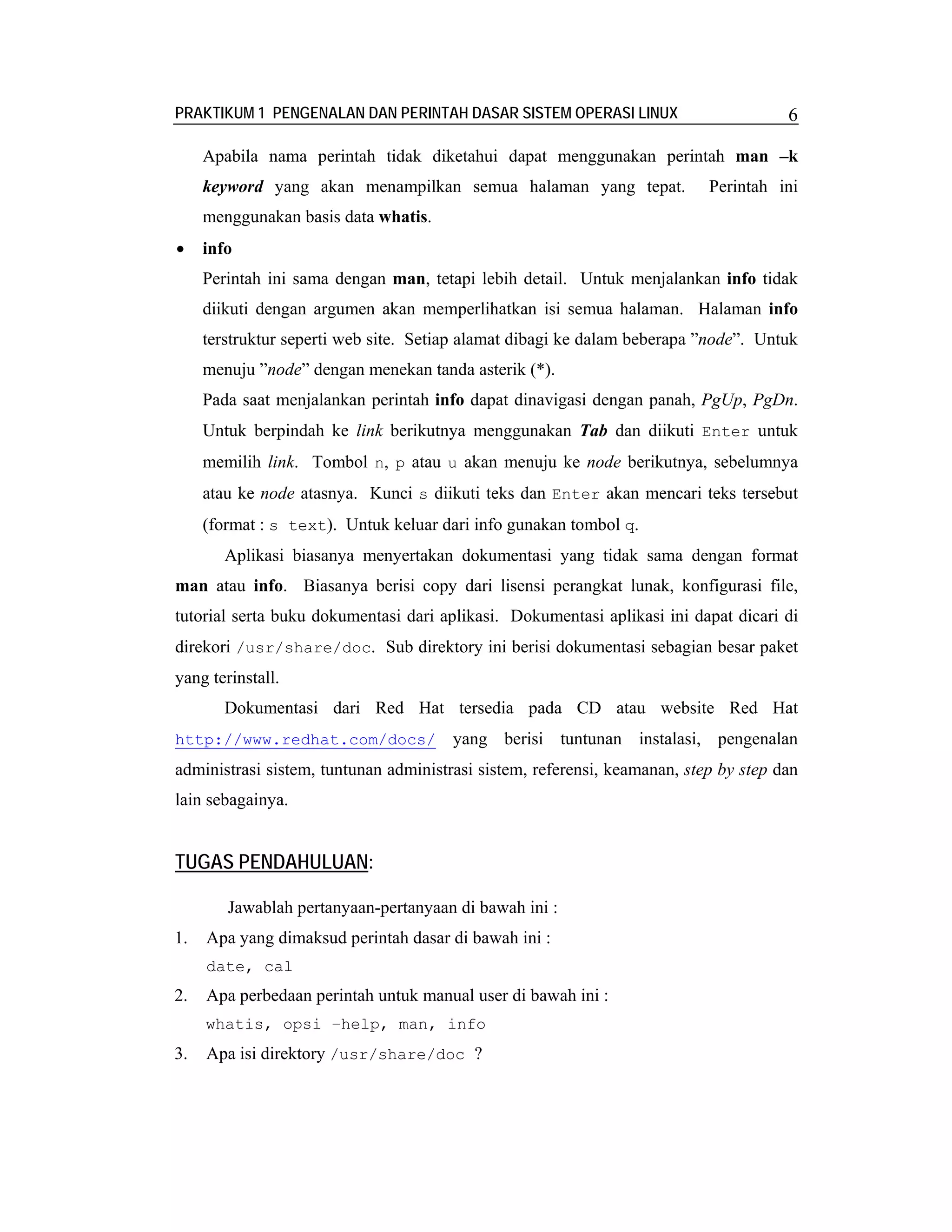 PRAKTIKUM 1 PENGENALAN DAN PERINTAH DASAR SISTEM OPERASI LINUX                        6

     Apabila nama perintah tidak diketahui dapat menggunakan perintah man –k
     keyword yang akan menampilkan semua halaman yang tepat.               Perintah ini
     menggunakan basis data whatis.
•    info
     Perintah ini sama dengan man, tetapi lebih detail. Untuk menjalankan info tidak
     diikuti dengan argumen akan memperlihatkan isi semua halaman. Halaman info
     terstruktur seperti web site. Setiap alamat dibagi ke dalam beberapa ”node”. Untuk
     menuju ”node” dengan menekan tanda asterik (*).
     Pada saat menjalankan perintah info dapat dinavigasi dengan panah, PgUp, PgDn.
     Untuk berpindah ke link berikutnya menggunakan Tab dan diikuti Enter untuk
     memilih link. Tombol n, p atau u akan menuju ke node berikutnya, sebelumnya
     atau ke node atasnya. Kunci s diikuti teks dan Enter akan mencari teks tersebut
     (format : s text). Untuk keluar dari info gunakan tombol q.
        Aplikasi biasanya menyertakan dokumentasi yang tidak sama dengan format
man atau info. Biasanya berisi copy dari lisensi perangkat lunak, konfigurasi file,
tutorial serta buku dokumentasi dari aplikasi. Dokumentasi aplikasi ini dapat dicari di
direkori /usr/share/doc. Sub direktory ini berisi dokumentasi sebagian besar paket
yang terinstall.
        Dokumentasi dari Red Hat tersedia pada CD atau website Red Hat
http://www.redhat.com/docs/            yang berisi tuntunan instalasi, pengenalan
administrasi sistem, tuntunan administrasi sistem, referensi, keamanan, step by step dan
lain sebagainya.


TUGAS PENDAHULUAN:

        Jawablah pertanyaan-pertanyaan di bawah ini :
1.   Apa yang dimaksud perintah dasar di bawah ini :
     date, cal
2.   Apa perbedaan perintah untuk manual user di bawah ini :
     whatis, opsi –help, man, info
3.   Apa isi direktory /usr/share/doc ?
 