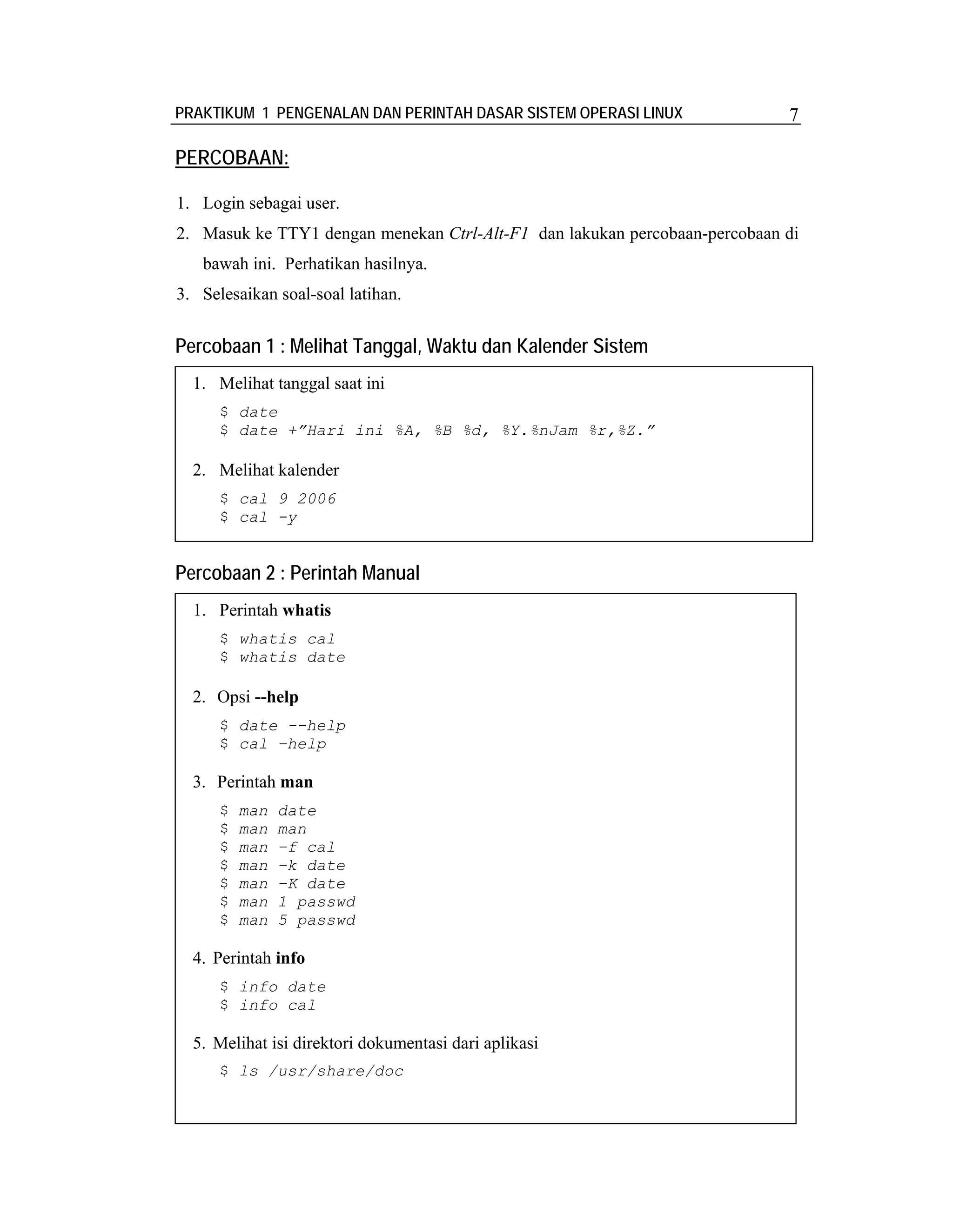 PRAKTIKUM 1 PENGENALAN DAN PERINTAH DASAR SISTEM OPERASI LINUX              7

PERCOBAAN:

1. Login sebagai user.
2. Masuk ke TTY1 dengan menekan Ctrl-Alt-F1 dan lakukan percobaan-percobaan di
   bawah ini. Perhatikan hasilnya.
3. Selesaikan soal-soal latihan.


Percobaan 1 : Melihat Tanggal, Waktu dan Kalender Sistem
  1. Melihat tanggal saat ini
      $ date
      $ date +”Hari ini %A, %B %d, %Y.%nJam %r,%Z.”

  2. Melihat kalender
      $ cal 9 2006
      $ cal -y


Percobaan 2 : Perintah Manual
  1. Perintah whatis
      $ whatis cal
      $ whatis date

  2. Opsi --help
      $ date --help
      $ cal –help

  3. Perintah man
      $   man   date
      $   man   man
      $   man   –f cal
      $   man   –k date
      $   man   –K date
      $   man   1 passwd
      $   man   5 passwd

  4. Perintah info
      $ info date
      $ info cal

  5. Melihat isi direktori dokumentasi dari aplikasi
      $ ls /usr/share/doc
 