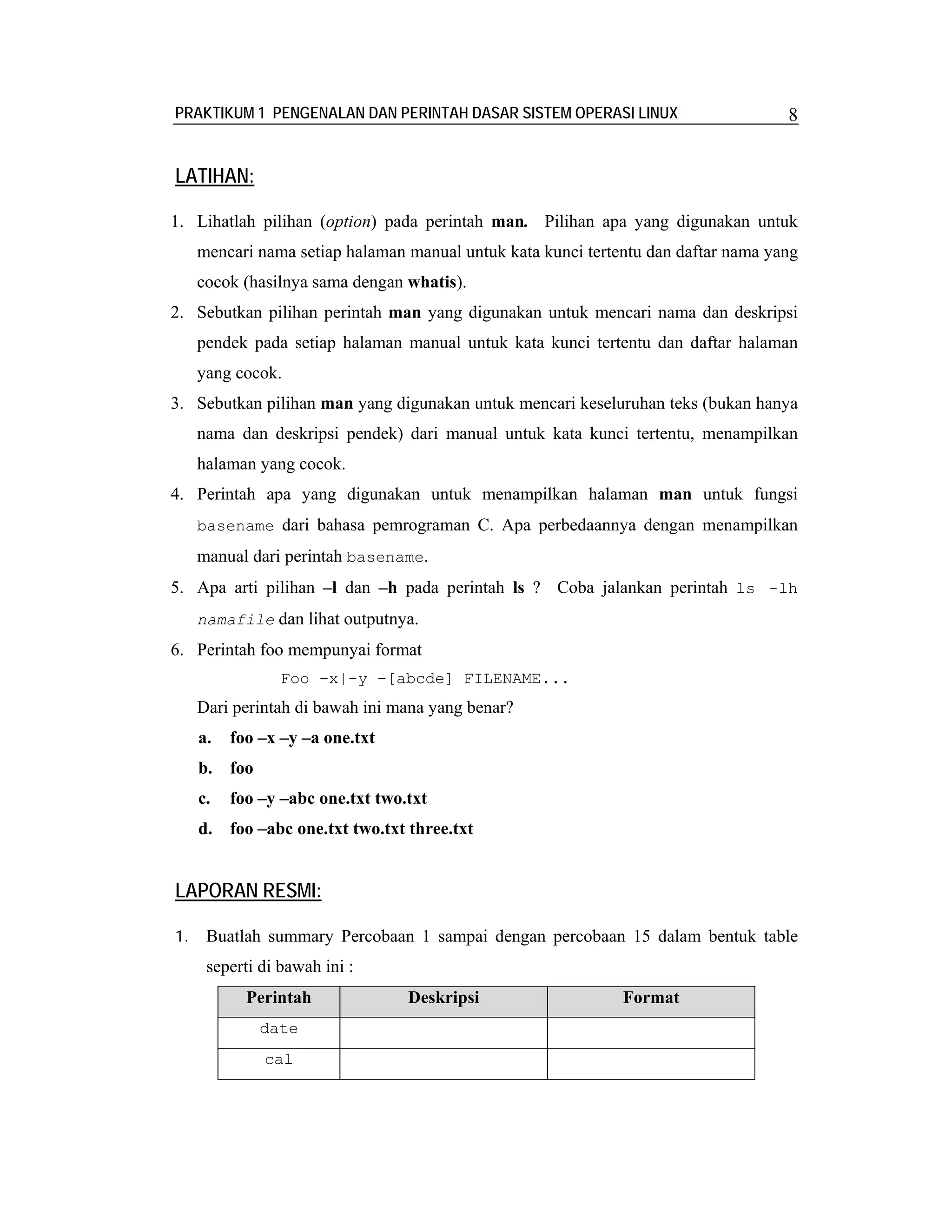 PRAKTIKUM 1 PENGENALAN DAN PERINTAH DASAR SISTEM OPERASI LINUX                      8


LATIHAN:

1. Lihatlah pilihan (option) pada perintah man. Pilihan apa yang digunakan untuk
     mencari nama setiap halaman manual untuk kata kunci tertentu dan daftar nama yang
     cocok (hasilnya sama dengan whatis).
2. Sebutkan pilihan perintah man yang digunakan untuk mencari nama dan deskripsi
     pendek pada setiap halaman manual untuk kata kunci tertentu dan daftar halaman
     yang cocok.
3. Sebutkan pilihan man yang digunakan untuk mencari keseluruhan teks (bukan hanya
     nama dan deskripsi pendek) dari manual untuk kata kunci tertentu, menampilkan
     halaman yang cocok.
4. Perintah apa yang digunakan untuk menampilkan halaman man untuk fungsi
     basename dari bahasa pemrograman C. Apa perbedaannya dengan menampilkan
     manual dari perintah basename.
5. Apa arti pilihan –l dan –h pada perintah ls ? Coba jalankan perintah ls –lh
     namafile dan lihat outputnya.
6. Perintah foo mempunyai format
                 Foo –x|-y –[abcde] FILENAME...
     Dari perintah di bawah ini mana yang benar?
     a.   foo –x –y –a one.txt
     b. foo
     c.   foo –y –abc one.txt two.txt
     d. foo –abc one.txt two.txt three.txt


LAPORAN RESMI:

1.    Buatlah summary Percobaan 1 sampai dengan percobaan 15 dalam bentuk table
      seperti di bawah ini :
            Perintah              Deskripsi                   Format
              date
              cal
 
