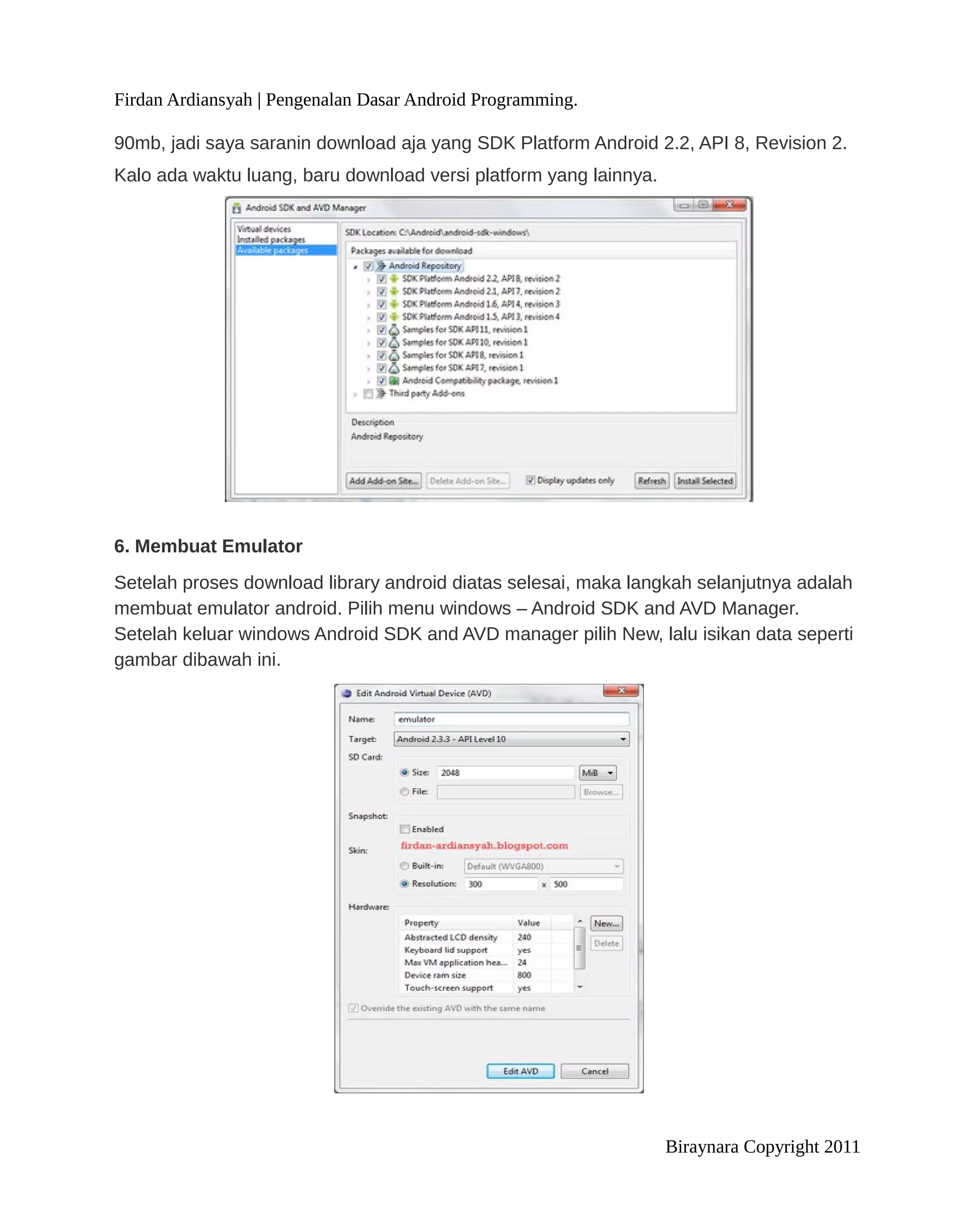 Firdan Ardiansyah | Pengenalan Dasar Android Programming.

90mb, jadi saya saranin download aja yang SDK Platform Android 2.2, API 8, Revision 2.
Kalo ada waktu luang, baru download versi platform yang lainnya.




6. Membuat Emulator
Setelah proses download library android diatas selesai, maka langkah selanjutnya adalah
membuat emulator android. Pilih menu windows – Android SDK and AVD Manager.
Setelah keluar windows Android SDK and AVD manager pilih New, lalu isikan data seperti
gambar dibawah ini.




                                                                   Biraynara Copyright 2011
 