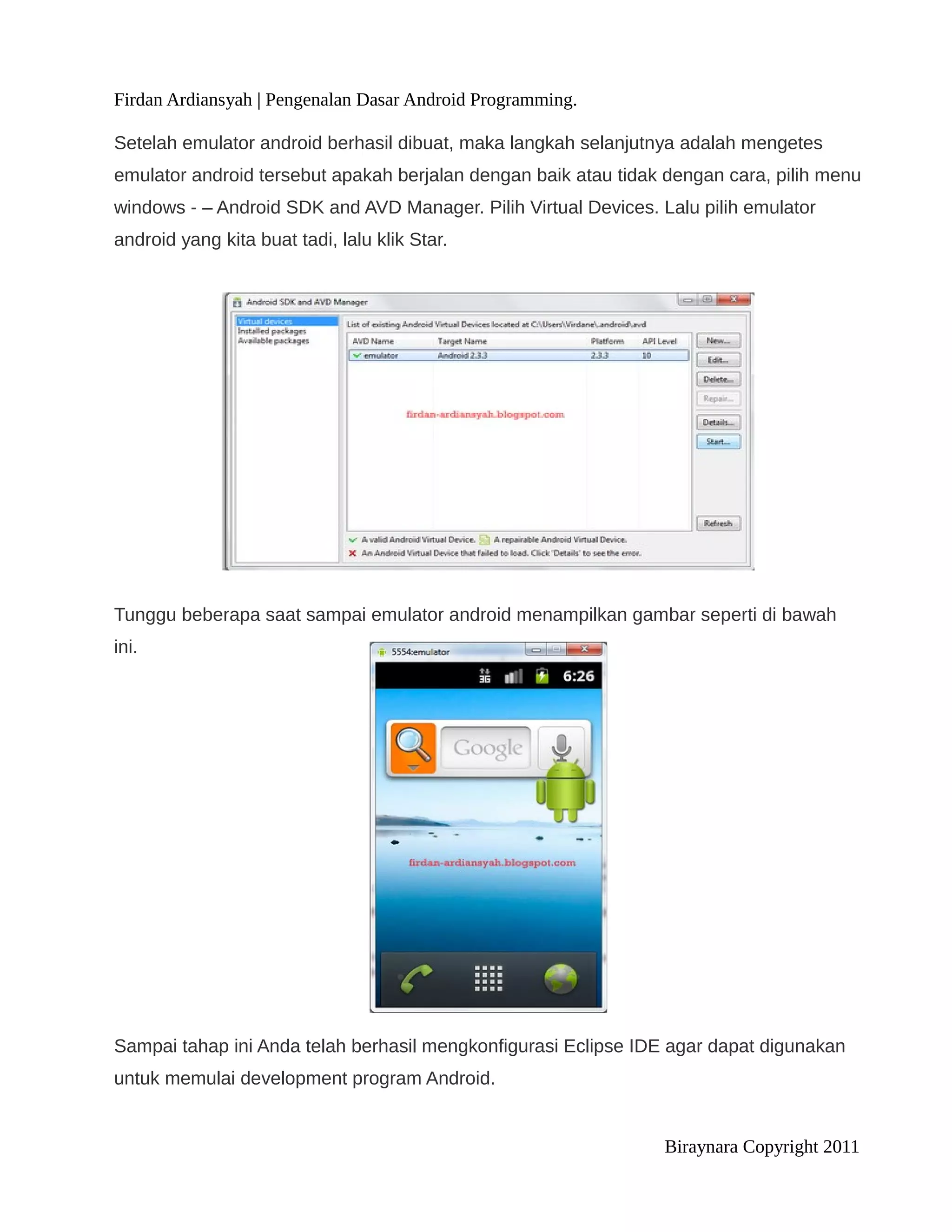 Firdan Ardiansyah | Pengenalan Dasar Android Programming.

Setelah emulator android berhasil dibuat, maka langkah selanjutnya adalah mengetes
emulator android tersebut apakah berjalan dengan baik atau tidak dengan cara, pilih menu
windows - – Android SDK and AVD Manager. Pilih Virtual Devices. Lalu pilih emulator
android yang kita buat tadi, lalu klik Star.




Tunggu beberapa saat sampai emulator android menampilkan gambar seperti di bawah
ini.




Sampai tahap ini Anda telah berhasil mengkonfigurasi Eclipse IDE agar dapat digunakan
untuk memulai development program Android.


                                                                 Biraynara Copyright 2011
 