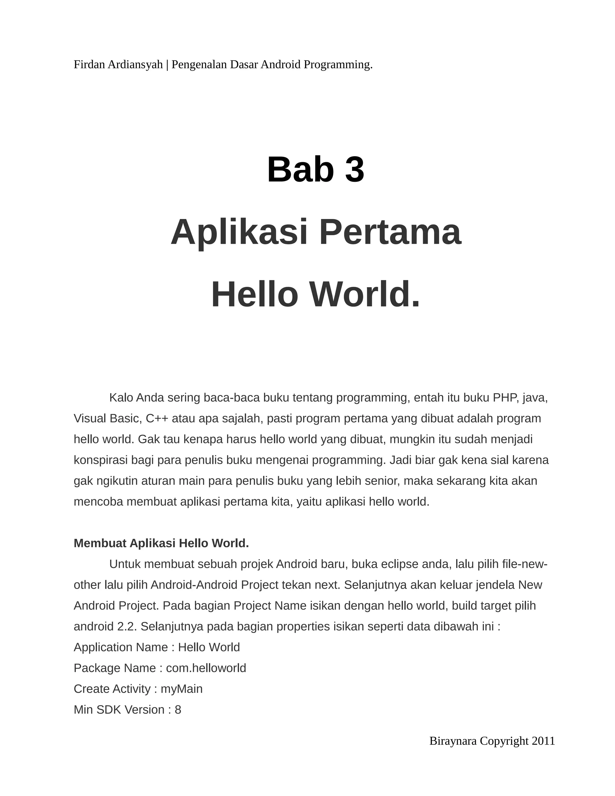 Firdan Ardiansyah | Pengenalan Dasar Android Programming.




                                    Bab 3
                  Aplikasi Pertama
                           Hello World.

      Kalo Anda sering baca-baca buku tentang programming, entah itu buku PHP, java,
Visual Basic, C++ atau apa sajalah, pasti program pertama yang dibuat adalah program
hello world. Gak tau kenapa harus hello world yang dibuat, mungkin itu sudah menjadi
konspirasi bagi para penulis buku mengenai programming. Jadi biar gak kena sial karena
gak ngikutin aturan main para penulis buku yang lebih senior, maka sekarang kita akan
mencoba membuat aplikasi pertama kita, yaitu aplikasi hello world.


Membuat Aplikasi Hello World.
      Untuk membuat sebuah projek Android baru, buka eclipse anda, lalu pilih file-new-
other lalu pilih Android-Android Project tekan next. Selanjutnya akan keluar jendela New
Android Project. Pada bagian Project Name isikan dengan hello world, build target pilih
android 2.2. Selanjutnya pada bagian properties isikan seperti data dibawah ini :
Application Name : Hello World
Package Name : com.helloworld
Create Activity : myMain
Min SDK Version : 8

                                                                   Biraynara Copyright 2011
 