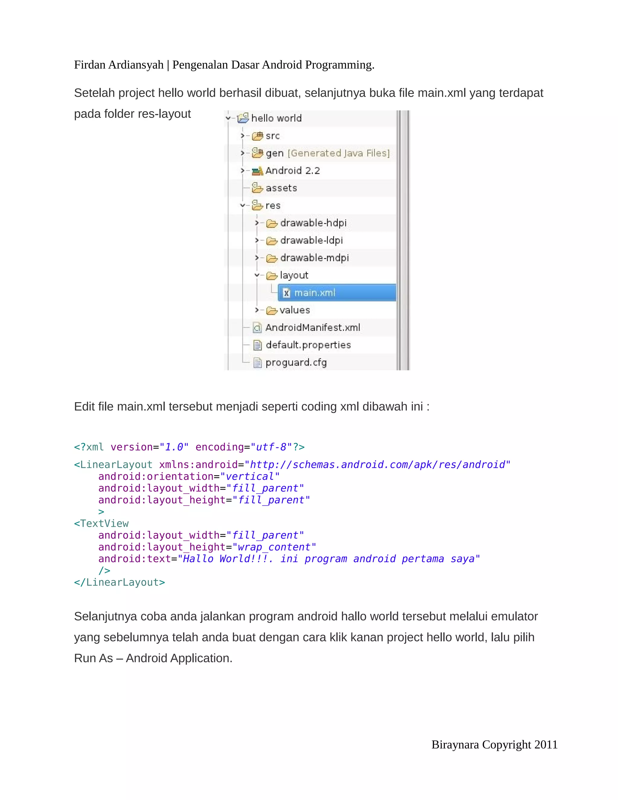 Firdan Ardiansyah | Pengenalan Dasar Android Programming.

Setelah project hello world berhasil dibuat, selanjutnya buka file main.xml yang terdapat
pada folder res-layout




Edit file main.xml tersebut menjadi seperti coding xml dibawah ini :


<?xml version="1.0" encoding="utf-8"?>
<LinearLayout xmlns:android="http://schemas.android.com/apk/res/android"
    android:orientation="vertical"
    android:layout_width="fill_parent"
    android:layout_height="fill_parent"
    >
<TextView
    android:layout_width="fill_parent"
    android:layout_height="wrap_content"
    android:text="Hallo World!!!. ini program android pertama saya"
    />
</LinearLayout>


Selanjutnya coba anda jalankan program android hallo world tersebut melalui emulator
yang sebelumnya telah anda buat dengan cara klik kanan project hello world, lalu pilih
Run As – Android Application.




                                                                       Biraynara Copyright 2011
 