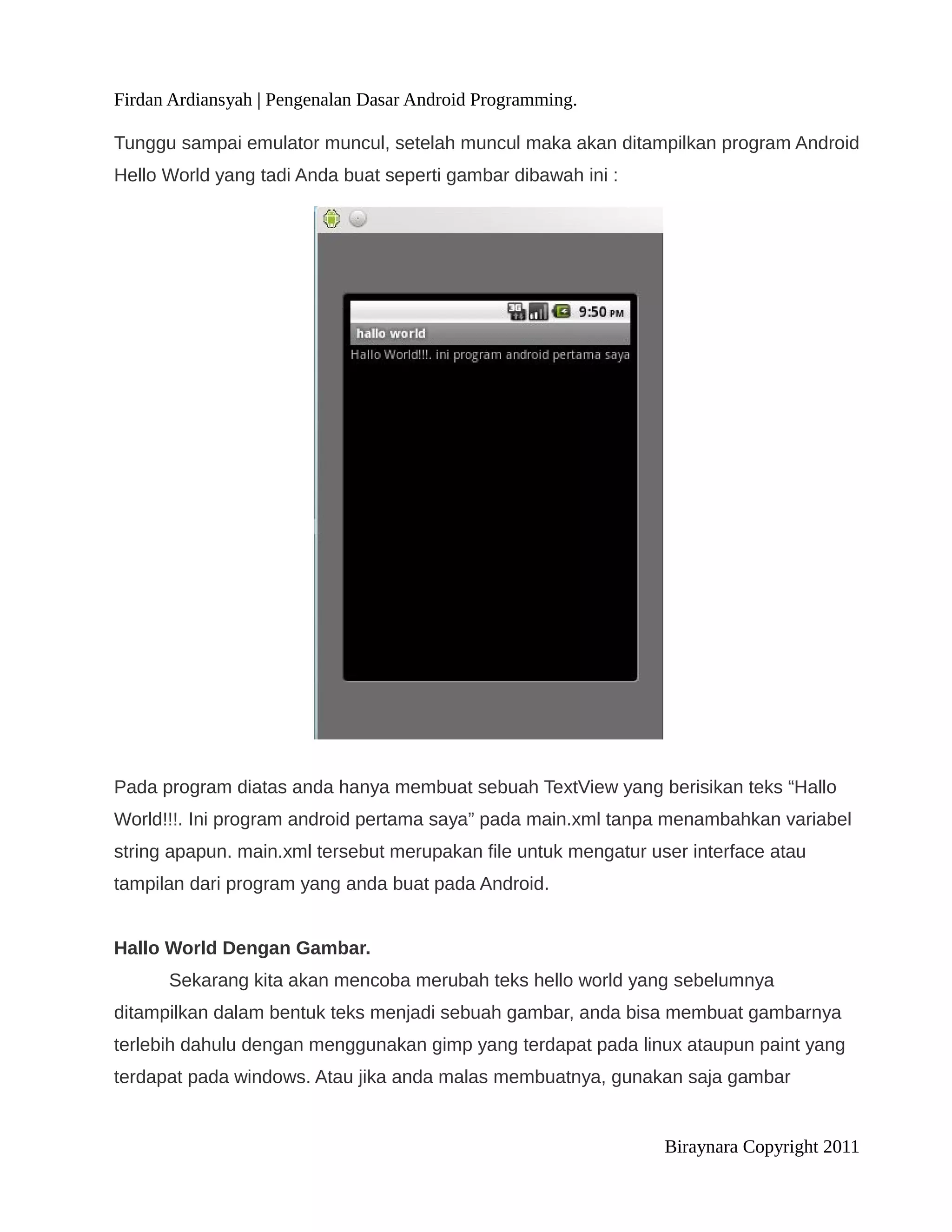 Firdan Ardiansyah | Pengenalan Dasar Android Programming.

Tunggu sampai emulator muncul, setelah muncul maka akan ditampilkan program Android
Hello World yang tadi Anda buat seperti gambar dibawah ini :




Pada program diatas anda hanya membuat sebuah TextView yang berisikan teks “Hallo
World!!!. Ini program android pertama saya” pada main.xml tanpa menambahkan variabel
string apapun. main.xml tersebut merupakan file untuk mengatur user interface atau
tampilan dari program yang anda buat pada Android.


Hallo World Dengan Gambar.
      Sekarang kita akan mencoba merubah teks hello world yang sebelumnya
ditampilkan dalam bentuk teks menjadi sebuah gambar, anda bisa membuat gambarnya
terlebih dahulu dengan menggunakan gimp yang terdapat pada linux ataupun paint yang
terdapat pada windows. Atau jika anda malas membuatnya, gunakan saja gambar


                                                                 Biraynara Copyright 2011
 