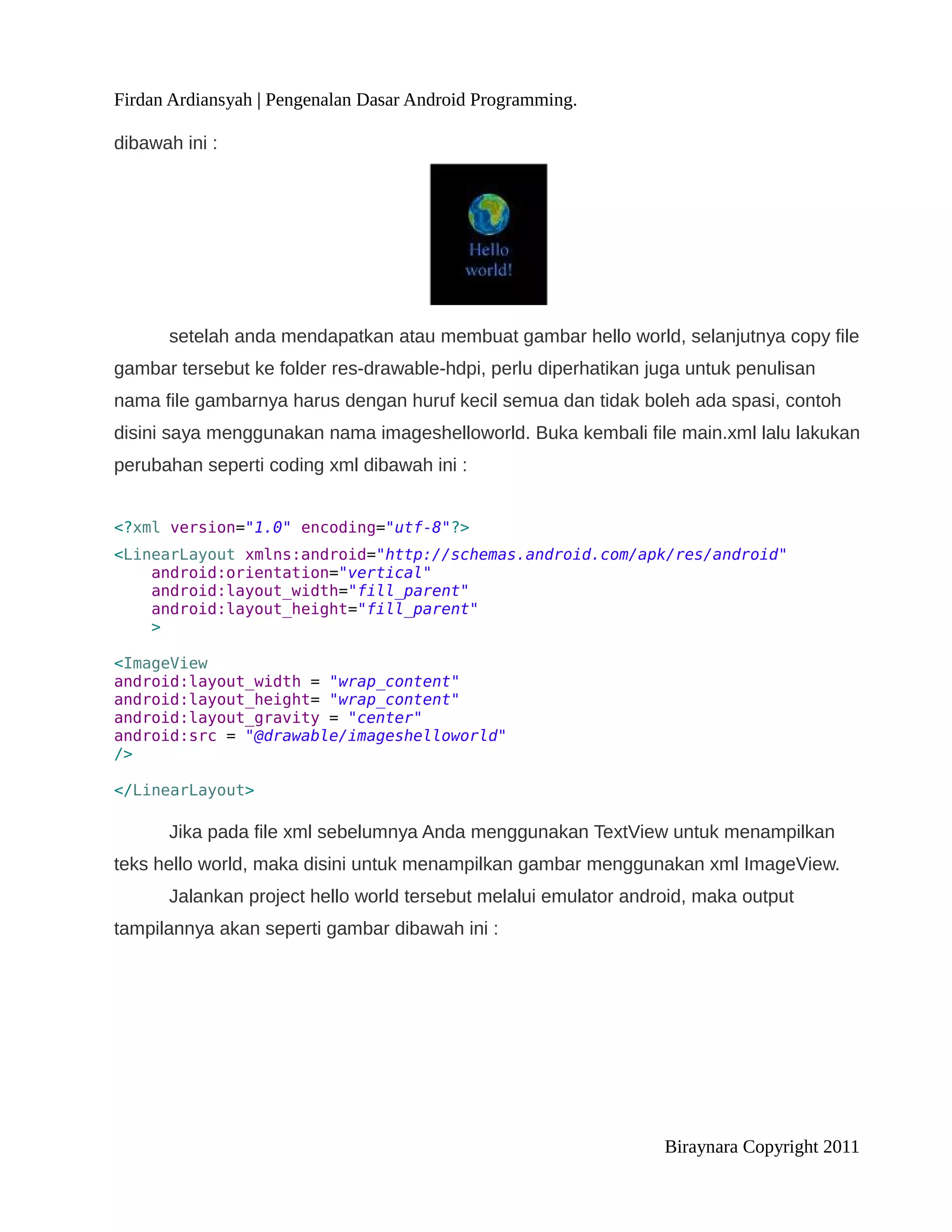 Firdan Ardiansyah | Pengenalan Dasar Android Programming.

dibawah ini :




      setelah anda mendapatkan atau membuat gambar hello world, selanjutnya copy file
gambar tersebut ke folder res-drawable-hdpi, perlu diperhatikan juga untuk penulisan
nama file gambarnya harus dengan huruf kecil semua dan tidak boleh ada spasi, contoh
disini saya menggunakan nama imageshelloworld. Buka kembali file main.xml lalu lakukan
perubahan seperti coding xml dibawah ini :


<?xml version="1.0" encoding="utf-8"?>
<LinearLayout xmlns:android="http://schemas.android.com/apk/res/android"
    android:orientation="vertical"
    android:layout_width="fill_parent"
    android:layout_height="fill_parent"
    >

<ImageView
android:layout_width = "wrap_content"
android:layout_height= "wrap_content"
android:layout_gravity = "center"
android:src = "@drawable/imageshelloworld"
/>

</LinearLayout>

      Jika pada file xml sebelumnya Anda menggunakan TextView untuk menampilkan
teks hello world, maka disini untuk menampilkan gambar menggunakan xml ImageView.
      Jalankan project hello world tersebut melalui emulator android, maka output
tampilannya akan seperti gambar dibawah ini :




                                                                 Biraynara Copyright 2011
 
