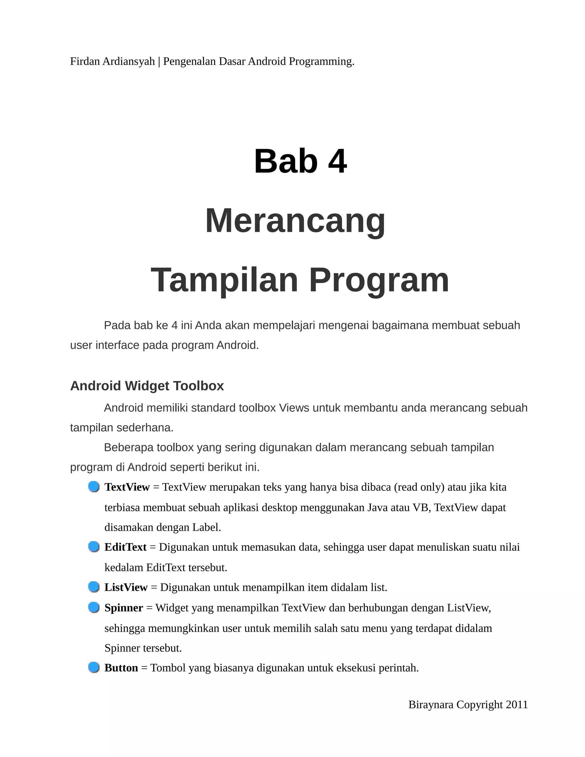 Firdan Ardiansyah | Pengenalan Dasar Android Programming.




                                      Bab 4
                            Merancang
                 Tampilan Program
      Pada bab ke 4 ini Anda akan mempelajari mengenai bagaimana membuat sebuah
user interface pada program Android.


Android Widget Toolbox
      Android memiliki standard toolbox Views untuk membantu anda merancang sebuah
tampilan sederhana.
      Beberapa toolbox yang sering digunakan dalam merancang sebuah tampilan
program di Android seperti berikut ini.
       TextView = TextView merupakan teks yang hanya bisa dibaca (read only) atau jika kita
       terbiasa membuat sebuah aplikasi desktop menggunakan Java atau VB, TextView dapat
       disamakan dengan Label.
       EditText = Digunakan untuk memasukan data, sehingga user dapat menuliskan suatu nilai
       kedalam EditText tersebut.
       ListView = Digunakan untuk menampilkan item didalam list.
       Spinner = Widget yang menampilkan TextView dan berhubungan dengan ListView,
       sehingga memungkinkan user untuk memilih salah satu menu yang terdapat didalam
       Spinner tersebut.
       Button = Tombol yang biasanya digunakan untuk eksekusi perintah.


                                                                      Biraynara Copyright 2011
 