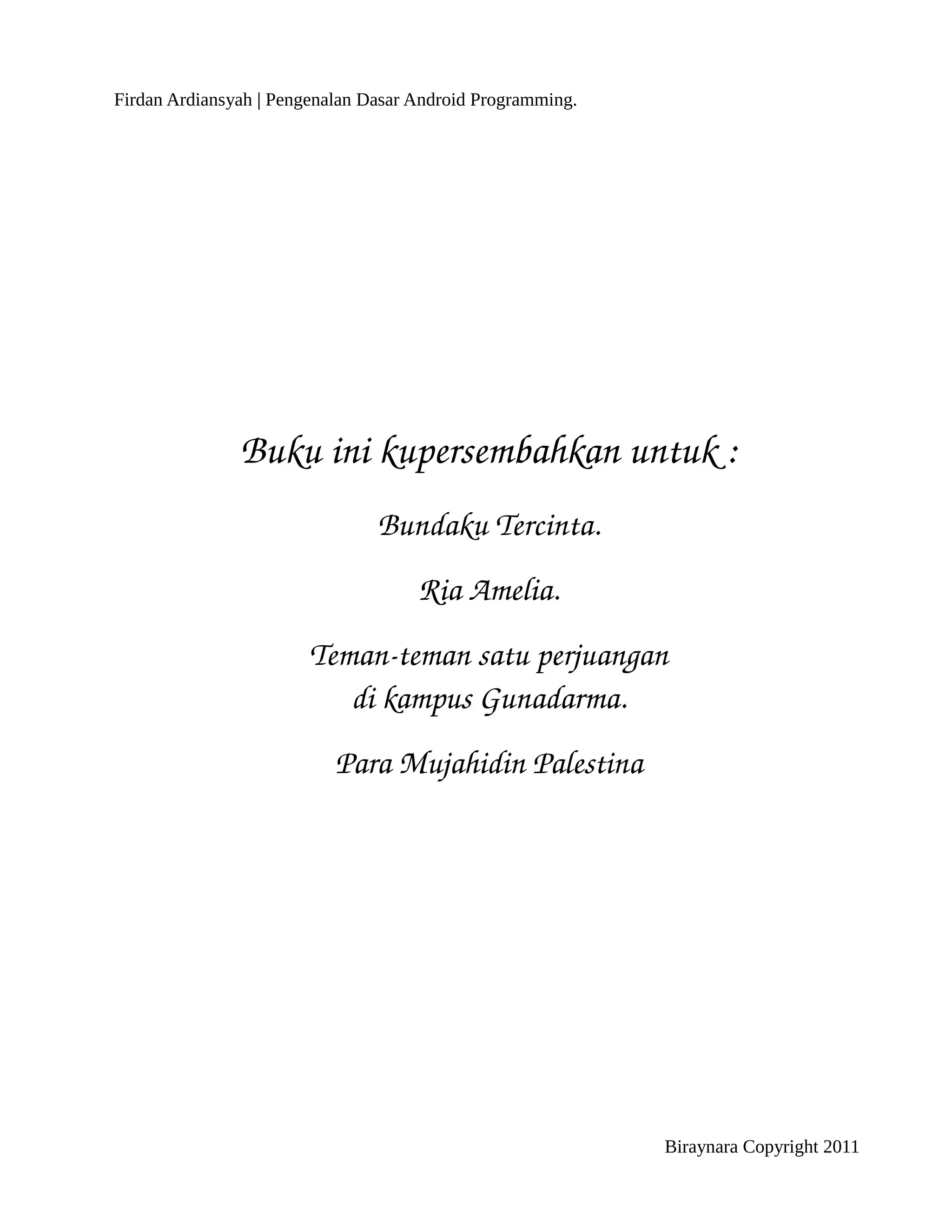 Firdan Ardiansyah | Pengenalan Dasar Android Programming.




               Buku ini kupersembahkan untuk :
                                Bundaku Tercinta.
                                     Ria Amelia.
                        Teman­teman satu perjuangan
                           di kampus Gunadarma.
                           Para Mujahidin Palestina




                                                            Biraynara Copyright 2011
 