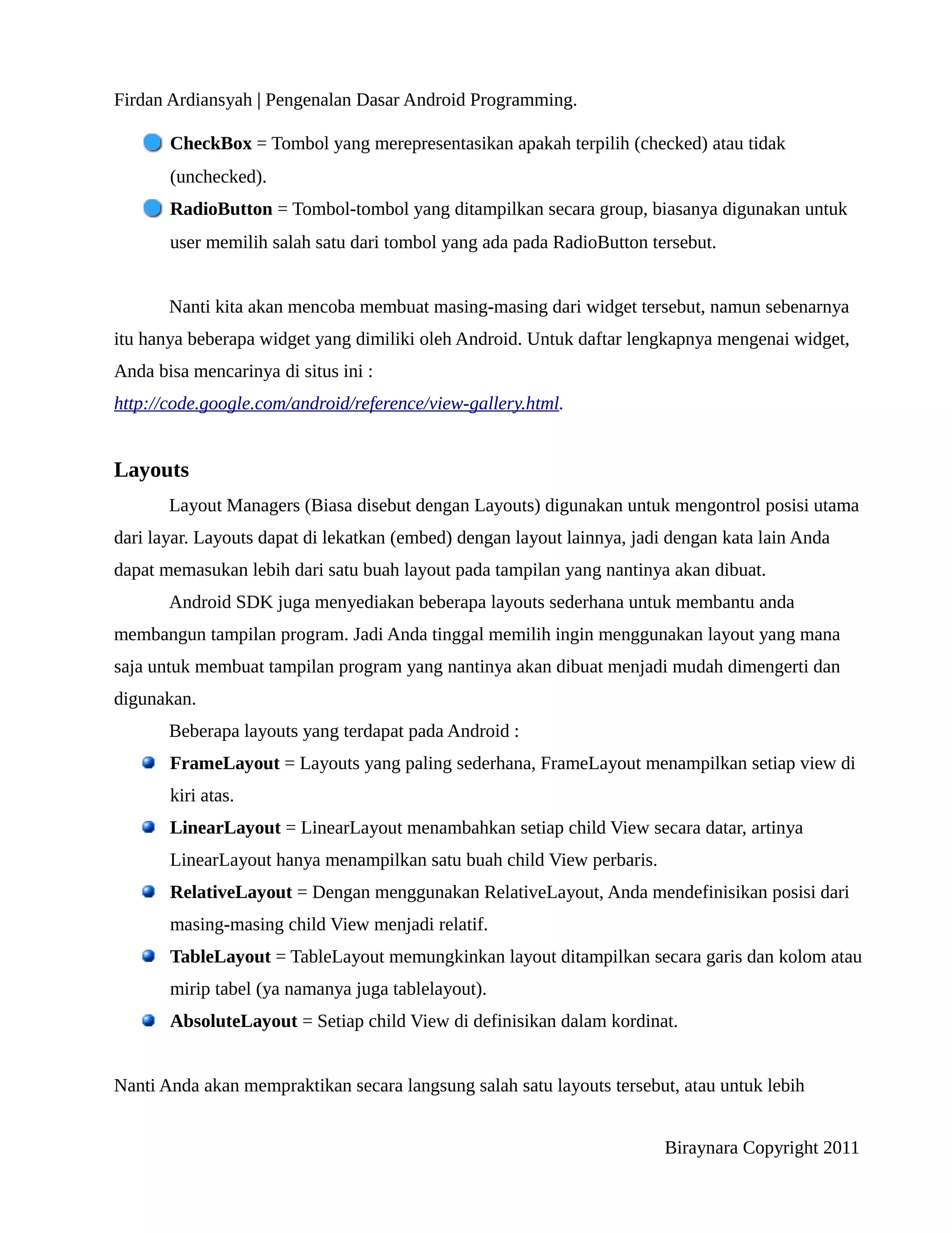 Firdan Ardiansyah | Pengenalan Dasar Android Programming.

       CheckBox = Tombol yang merepresentasikan apakah terpilih (checked) atau tidak
       (unchecked).
       RadioButton = Tombol-tombol yang ditampilkan secara group, biasanya digunakan untuk
       user memilih salah satu dari tombol yang ada pada RadioButton tersebut.


       Nanti kita akan mencoba membuat masing-masing dari widget tersebut, namun sebenarnya
itu hanya beberapa widget yang dimiliki oleh Android. Untuk daftar lengkapnya mengenai widget,
Anda bisa mencarinya di situs ini :
http://code.google.com/android/reference/view-gallery.html.


Layouts
       Layout Managers (Biasa disebut dengan Layouts) digunakan untuk mengontrol posisi utama
dari layar. Layouts dapat di lekatkan (embed) dengan layout lainnya, jadi dengan kata lain Anda
dapat memasukan lebih dari satu buah layout pada tampilan yang nantinya akan dibuat.
       Android SDK juga menyediakan beberapa layouts sederhana untuk membantu anda
membangun tampilan program. Jadi Anda tinggal memilih ingin menggunakan layout yang mana
saja untuk membuat tampilan program yang nantinya akan dibuat menjadi mudah dimengerti dan
digunakan.
       Beberapa layouts yang terdapat pada Android :
       FrameLayout = Layouts yang paling sederhana, FrameLayout menampilkan setiap view di
       kiri atas.
       LinearLayout = LinearLayout menambahkan setiap child View secara datar, artinya
       LinearLayout hanya menampilkan satu buah child View perbaris.
       RelativeLayout = Dengan menggunakan RelativeLayout, Anda mendefinisikan posisi dari
       masing-masing child View menjadi relatif.
       TableLayout = TableLayout memungkinkan layout ditampilkan secara garis dan kolom atau
       mirip tabel (ya namanya juga tablelayout).
       AbsoluteLayout = Setiap child View di definisikan dalam kordinat.


Nanti Anda akan mempraktikan secara langsung salah satu layouts tersebut, atau untuk lebih


                                                                         Biraynara Copyright 2011
 