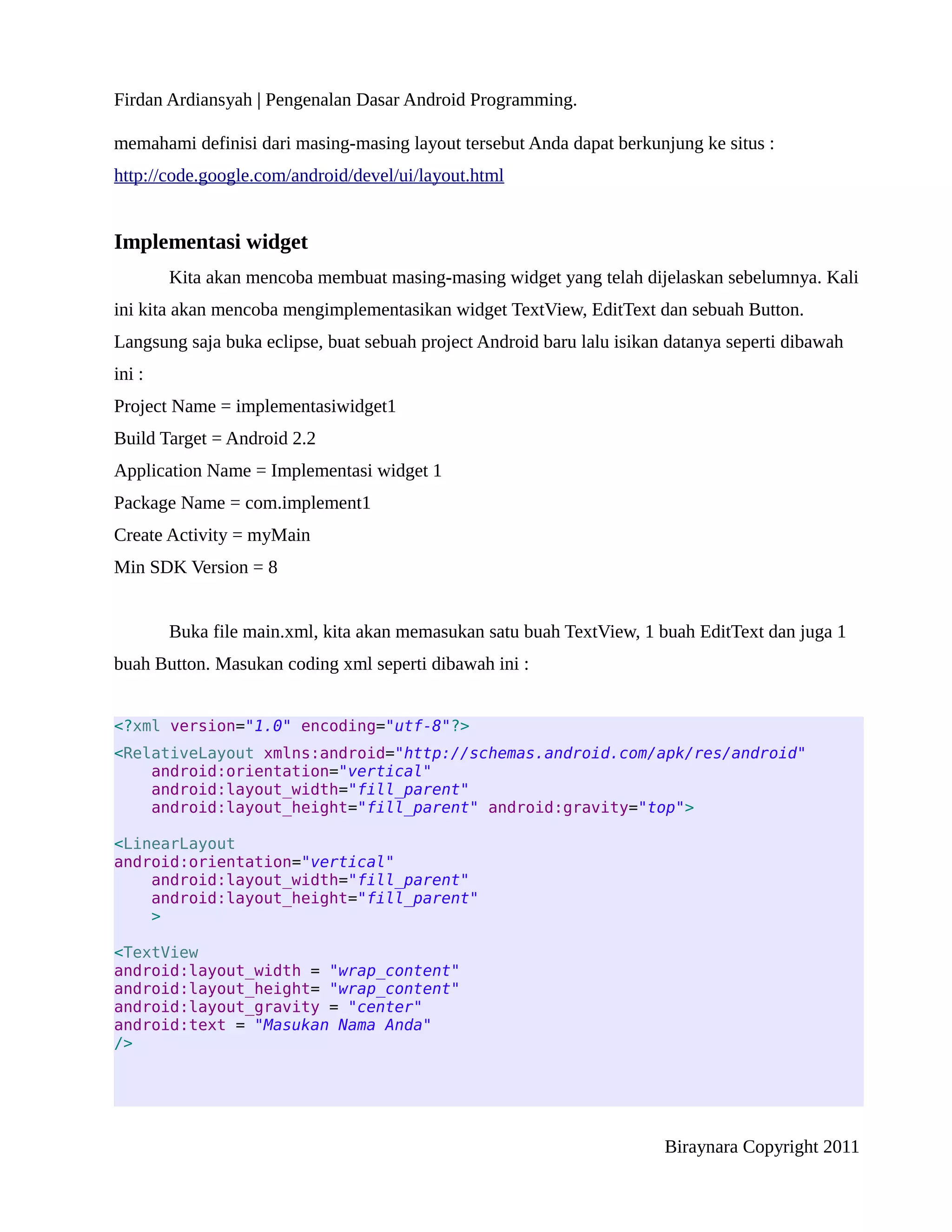 Firdan Ardiansyah | Pengenalan Dasar Android Programming.

memahami definisi dari masing-masing layout tersebut Anda dapat berkunjung ke situs :
http://code.google.com/android/devel/ui/layout.html


Implementasi widget
        Kita akan mencoba membuat masing-masing widget yang telah dijelaskan sebelumnya. Kali
ini kita akan mencoba mengimplementasikan widget TextView, EditText dan sebuah Button.
Langsung saja buka eclipse, buat sebuah project Android baru lalu isikan datanya seperti dibawah
ini :
Project Name = implementasiwidget1
Build Target = Android 2.2
Application Name = Implementasi widget 1
Package Name = com.implement1
Create Activity = myMain
Min SDK Version = 8


        Buka file main.xml, kita akan memasukan satu buah TextView, 1 buah EditText dan juga 1
buah Button. Masukan coding xml seperti dibawah ini :


<?xml version="1.0" encoding="utf-8"?>
<RelativeLayout xmlns:android="http://schemas.android.com/apk/res/android"
    android:orientation="vertical"
    android:layout_width="fill_parent"
    android:layout_height="fill_parent" android:gravity="top">

<LinearLayout
android:orientation="vertical"
    android:layout_width="fill_parent"
    android:layout_height="fill_parent"
    >

<TextView
android:layout_width = "wrap_content"
android:layout_height= "wrap_content"
android:layout_gravity = "center"
android:text = "Masukan Nama Anda"
/>




                                                                        Biraynara Copyright 2011
 