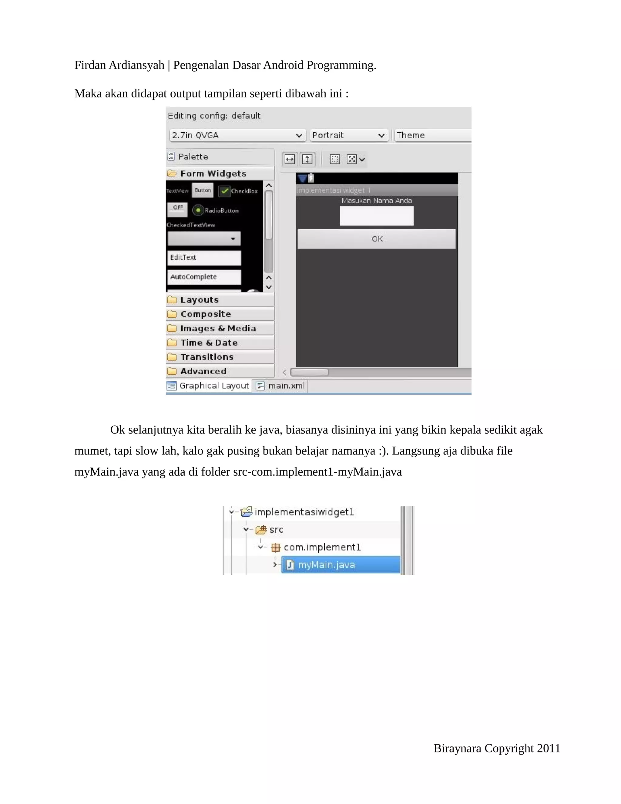 Firdan Ardiansyah | Pengenalan Dasar Android Programming.

Maka akan didapat output tampilan seperti dibawah ini :




       Ok selanjutnya kita beralih ke java, biasanya disininya ini yang bikin kepala sedikit agak
mumet, tapi slow lah, kalo gak pusing bukan belajar namanya :). Langsung aja dibuka file
myMain.java yang ada di folder src-com.implement1-myMain.java




                                                                          Biraynara Copyright 2011
 
