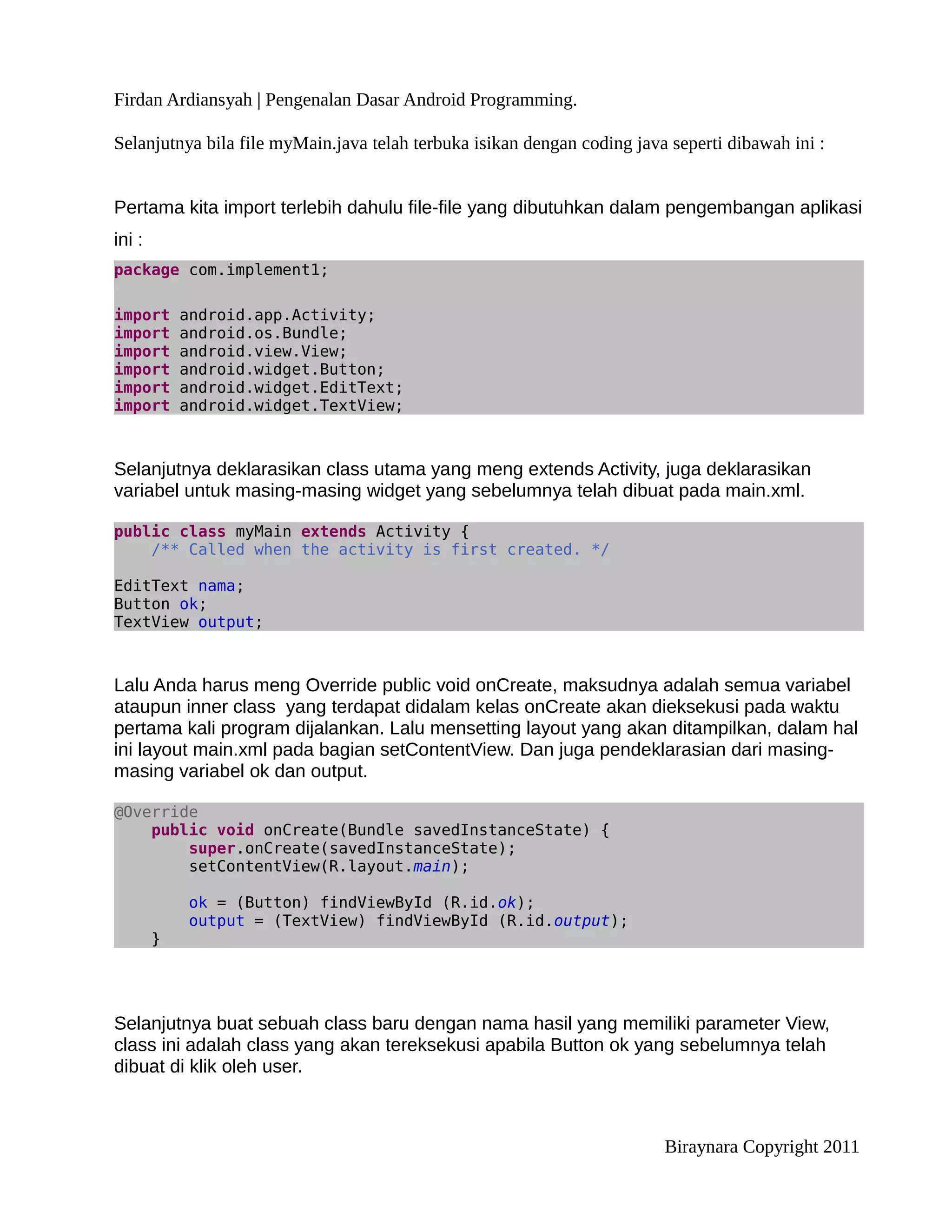 Firdan Ardiansyah | Pengenalan Dasar Android Programming.

Selanjutnya bila file myMain.java telah terbuka isikan dengan coding java seperti dibawah ini :


Pertama kita import terlebih dahulu file-file yang dibutuhkan dalam pengembangan aplikasi
ini :
package com.implement1;

import      android.app.Activity;
import      android.os.Bundle;
import      android.view.View;
import      android.widget.Button;
import      android.widget.EditText;
import      android.widget.TextView;



Selanjutnya deklarasikan class utama yang meng extends Activity, juga deklarasikan
variabel untuk masing-masing widget yang sebelumnya telah dibuat pada main.xml.

public class myMain extends Activity {
    /** Called when the activity is first created. */

EditText nama;
Button ok;
TextView output;



Lalu Anda harus meng Override public void onCreate, maksudnya adalah semua variabel
ataupun inner class yang terdapat didalam kelas onCreate akan dieksekusi pada waktu
pertama kali program dijalankan. Lalu mensetting layout yang akan ditampilkan, dalam hal
ini layout main.xml pada bagian setContentView. Dan juga pendeklarasian dari masing-
masing variabel ok dan output.

@Override
    public void onCreate(Bundle savedInstanceState) {
        super.onCreate(savedInstanceState);
        setContentView(R.layout.main);

            ok = (Button) findViewById (R.id.ok);
            output = (TextView) findViewById (R.id.output);
        }




Selanjutnya buat sebuah class baru dengan nama hasil yang memiliki parameter View,
class ini adalah class yang akan tereksekusi apabila Button ok yang sebelumnya telah
dibuat di klik oleh user.



                                                                         Biraynara Copyright 2011
 