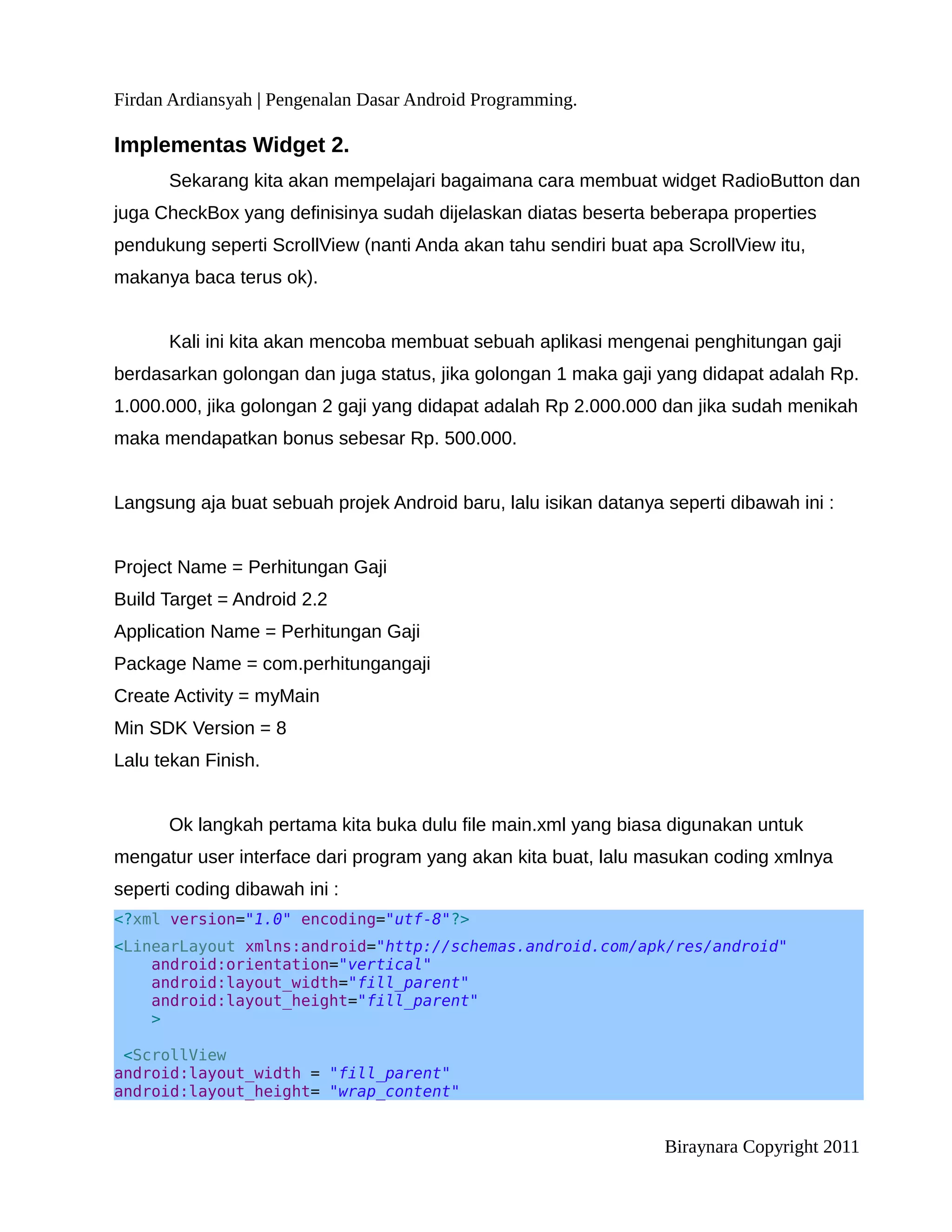 Firdan Ardiansyah | Pengenalan Dasar Android Programming.

Implementas Widget 2.
      Sekarang kita akan mempelajari bagaimana cara membuat widget RadioButton dan
juga CheckBox yang definisinya sudah dijelaskan diatas beserta beberapa properties
pendukung seperti ScrollView (nanti Anda akan tahu sendiri buat apa ScrollView itu,
makanya baca terus ok).


      Kali ini kita akan mencoba membuat sebuah aplikasi mengenai penghitungan gaji
berdasarkan golongan dan juga status, jika golongan 1 maka gaji yang didapat adalah Rp.
1.000.000, jika golongan 2 gaji yang didapat adalah Rp 2.000.000 dan jika sudah menikah
maka mendapatkan bonus sebesar Rp. 500.000.


Langsung aja buat sebuah projek Android baru, lalu isikan datanya seperti dibawah ini :


Project Name = Perhitungan Gaji
Build Target = Android 2.2
Application Name = Perhitungan Gaji
Package Name = com.perhitungangaji
Create Activity = myMain
Min SDK Version = 8
Lalu tekan Finish.


      Ok langkah pertama kita buka dulu file main.xml yang biasa digunakan untuk
mengatur user interface dari program yang akan kita buat, lalu masukan coding xmlnya
seperti coding dibawah ini :
<?xml version="1.0" encoding="utf-8"?>
<LinearLayout xmlns:android="http://schemas.android.com/apk/res/android"
    android:orientation="vertical"
    android:layout_width="fill_parent"
    android:layout_height="fill_parent"
    >

 <ScrollView
android:layout_width = "fill_parent"
android:layout_height= "wrap_content"


                                                                  Biraynara Copyright 2011
 