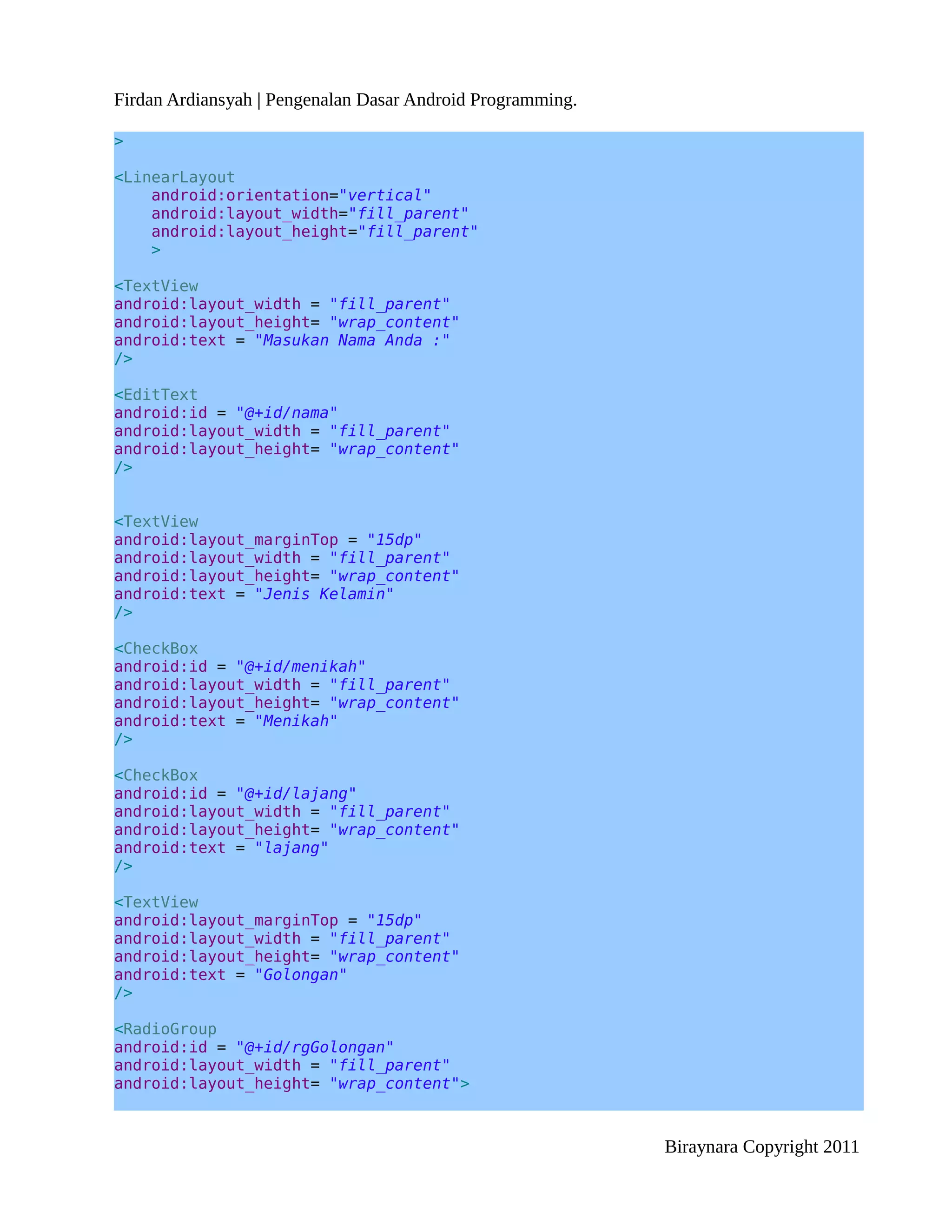 Firdan Ardiansyah | Pengenalan Dasar Android Programming.

>

<LinearLayout
    android:orientation="vertical"
    android:layout_width="fill_parent"
    android:layout_height="fill_parent"
    >

<TextView
android:layout_width = "fill_parent"
android:layout_height= "wrap_content"
android:text = "Masukan Nama Anda :"
/>

<EditText
android:id = "@+id/nama"
android:layout_width = "fill_parent"
android:layout_height= "wrap_content"
/>


<TextView
android:layout_marginTop = "15dp"
android:layout_width = "fill_parent"
android:layout_height= "wrap_content"
android:text = "Jenis Kelamin"
/>

<CheckBox
android:id = "@+id/menikah"
android:layout_width = "fill_parent"
android:layout_height= "wrap_content"
android:text = "Menikah"
/>

<CheckBox
android:id = "@+id/lajang"
android:layout_width = "fill_parent"
android:layout_height= "wrap_content"
android:text = "lajang"
/>

<TextView
android:layout_marginTop = "15dp"
android:layout_width = "fill_parent"
android:layout_height= "wrap_content"
android:text = "Golongan"
/>

<RadioGroup
android:id = "@+id/rgGolongan"
android:layout_width = "fill_parent"
android:layout_height= "wrap_content">



                                                            Biraynara Copyright 2011
 
