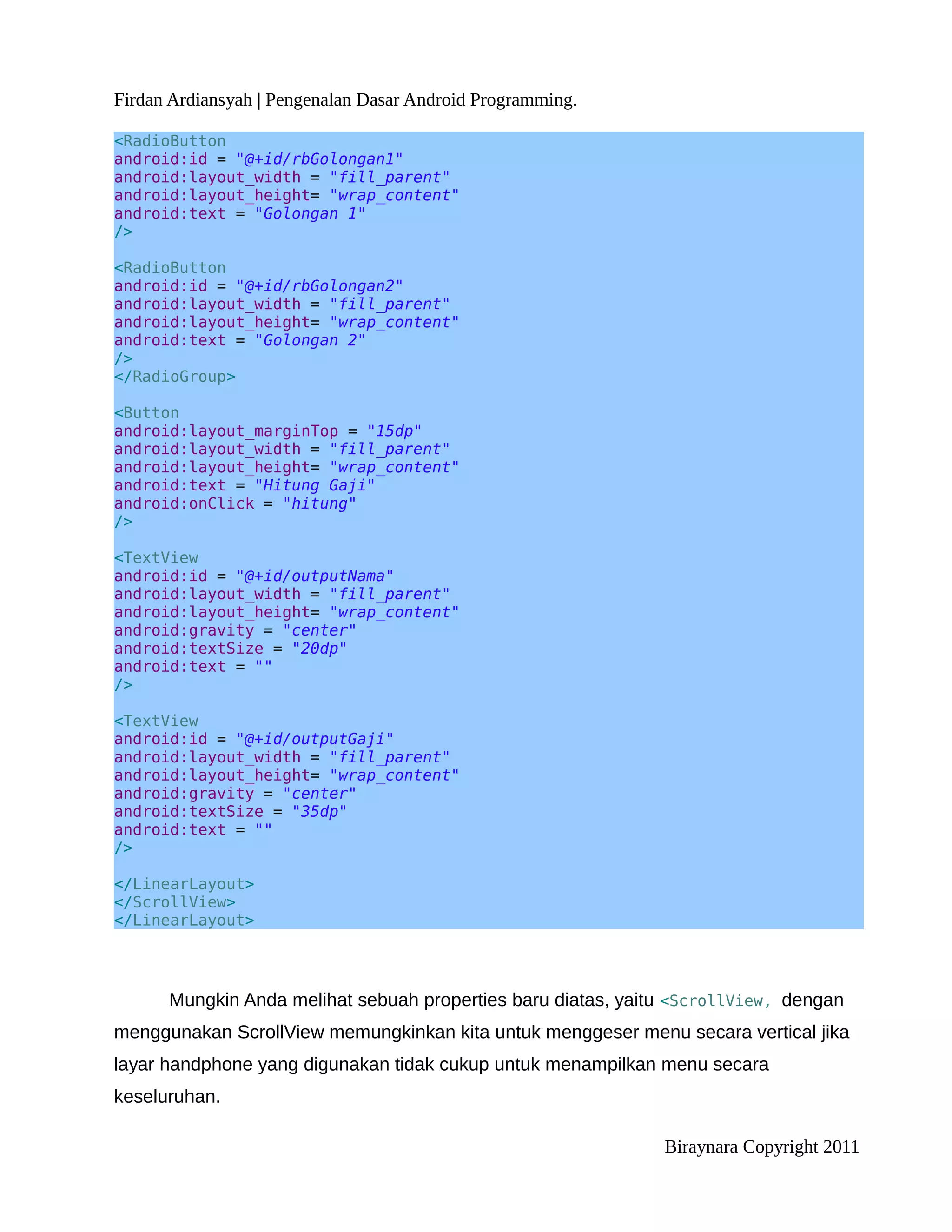 Firdan Ardiansyah | Pengenalan Dasar Android Programming.

<RadioButton
android:id = "@+id/rbGolongan1"
android:layout_width = "fill_parent"
android:layout_height= "wrap_content"
android:text = "Golongan 1"
/>

<RadioButton
android:id = "@+id/rbGolongan2"
android:layout_width = "fill_parent"
android:layout_height= "wrap_content"
android:text = "Golongan 2"
/>
</RadioGroup>

<Button
android:layout_marginTop = "15dp"
android:layout_width = "fill_parent"
android:layout_height= "wrap_content"
android:text = "Hitung Gaji"
android:onClick = "hitung"
/>

<TextView
android:id = "@+id/outputNama"
android:layout_width = "fill_parent"
android:layout_height= "wrap_content"
android:gravity = "center"
android:textSize = "20dp"
android:text = ""
/>

<TextView
android:id = "@+id/outputGaji"
android:layout_width = "fill_parent"
android:layout_height= "wrap_content"
android:gravity = "center"
android:textSize = "35dp"
android:text = ""
/>

</LinearLayout>
</ScrollView>
</LinearLayout>




      Mungkin Anda melihat sebuah properties baru diatas, yaitu <ScrollView, dengan
menggunakan ScrollView memungkinkan kita untuk menggeser menu secara vertical jika
layar handphone yang digunakan tidak cukup untuk menampilkan menu secara
keseluruhan.

                                                              Biraynara Copyright 2011
 