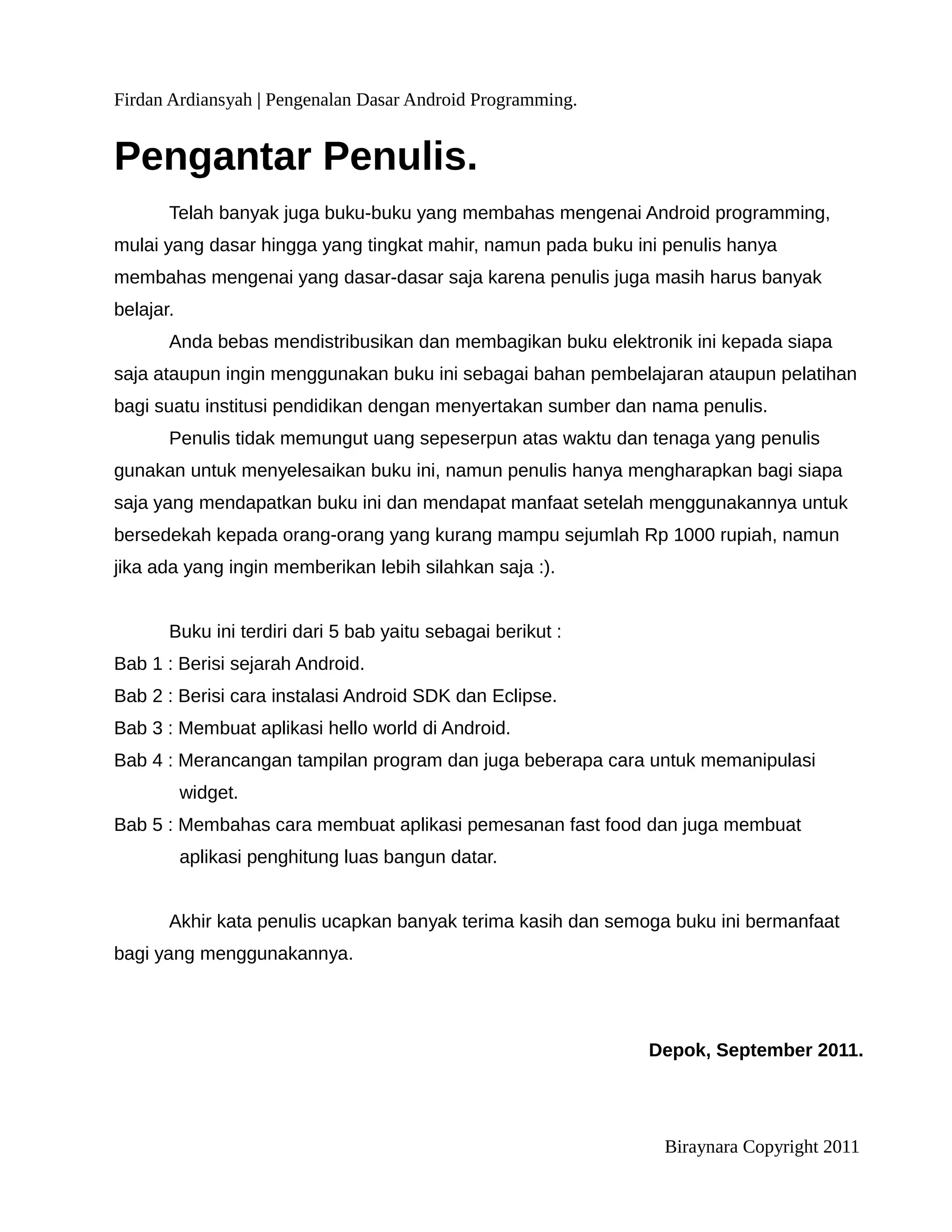 Firdan Ardiansyah | Pengenalan Dasar Android Programming.


Pengantar Penulis.
       Telah banyak juga buku-buku yang membahas mengenai Android programming,
mulai yang dasar hingga yang tingkat mahir, namun pada buku ini penulis hanya
membahas mengenai yang dasar-dasar saja karena penulis juga masih harus banyak
belajar.
       Anda bebas mendistribusikan dan membagikan buku elektronik ini kepada siapa
saja ataupun ingin menggunakan buku ini sebagai bahan pembelajaran ataupun pelatihan
bagi suatu institusi pendidikan dengan menyertakan sumber dan nama penulis.
       Penulis tidak memungut uang sepeserpun atas waktu dan tenaga yang penulis
gunakan untuk menyelesaikan buku ini, namun penulis hanya mengharapkan bagi siapa
saja yang mendapatkan buku ini dan mendapat manfaat setelah menggunakannya untuk
bersedekah kepada orang-orang yang kurang mampu sejumlah Rp 1000 rupiah, namun
jika ada yang ingin memberikan lebih silahkan saja :).


       Buku ini terdiri dari 5 bab yaitu sebagai berikut :
Bab 1 : Berisi sejarah Android.
Bab 2 : Berisi cara instalasi Android SDK dan Eclipse.
Bab 3 : Membuat aplikasi hello world di Android.
Bab 4 : Merancangan tampilan program dan juga beberapa cara untuk memanipulasi
           widget.
Bab 5 : Membahas cara membuat aplikasi pemesanan fast food dan juga membuat
           aplikasi penghitung luas bangun datar.


       Akhir kata penulis ucapkan banyak terima kasih dan semoga buku ini bermanfaat
bagi yang menggunakannya.




                                                              Depok, September 2011.




                                                               Biraynara Copyright 2011
 