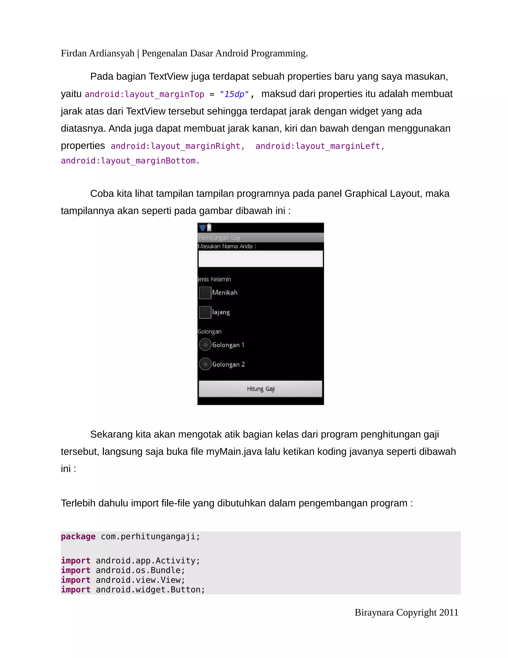 Firdan Ardiansyah | Pengenalan Dasar Android Programming.

        Pada bagian TextView juga terdapat sebuah properties baru yang saya masukan,
yaitu android:layout_marginTop = "15dp", maksud dari properties itu adalah membuat
jarak atas dari TextView tersebut sehingga terdapat jarak dengan widget yang ada
diatasnya. Anda juga dapat membuat jarak kanan, kiri dan bawah dengan menggunakan
properties android:layout_marginRight,      android:layout_marginLeft,
android:layout_marginBottom.



        Coba kita lihat tampilan tampilan programnya pada panel Graphical Layout, maka
tampilannya akan seperti pada gambar dibawah ini :




        Sekarang kita akan mengotak atik bagian kelas dari program penghitungan gaji
tersebut, langsung saja buka file myMain.java lalu ketikan koding javanya seperti dibawah
ini :


Terlebih dahulu import file-file yang dibutuhkan dalam pengembangan program :


package com.perhitungangaji;

import   android.app.Activity;
import   android.os.Bundle;
import   android.view.View;
import   android.widget.Button;

                                                                  Biraynara Copyright 2011
 