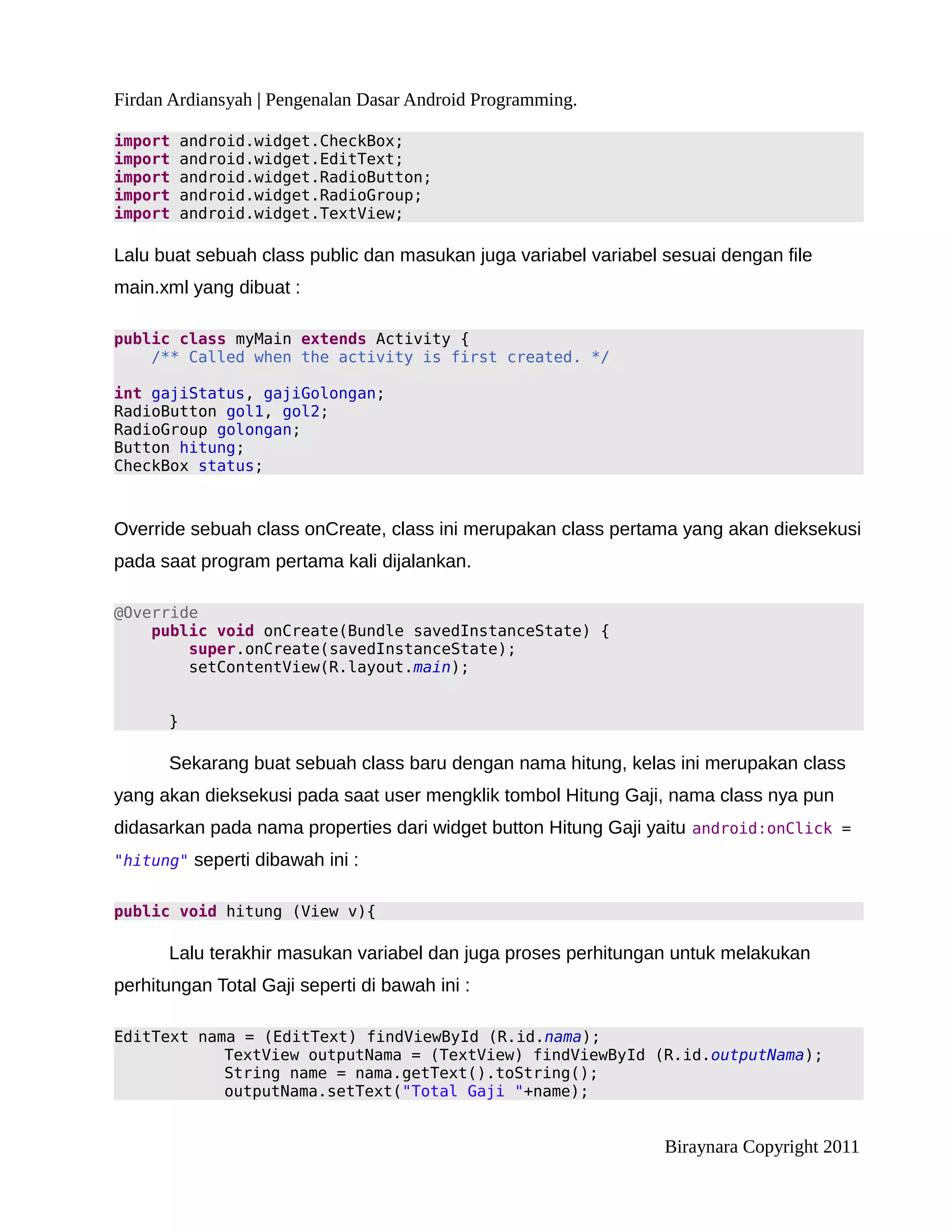 Firdan Ardiansyah | Pengenalan Dasar Android Programming.

import    android.widget.CheckBox;
import    android.widget.EditText;
import    android.widget.RadioButton;
import    android.widget.RadioGroup;
import    android.widget.TextView;

Lalu buat sebuah class public dan masukan juga variabel variabel sesuai dengan file
main.xml yang dibuat :

public class myMain extends Activity {
    /** Called when the activity is first created. */

int gajiStatus, gajiGolongan;
RadioButton gol1, gol2;
RadioGroup golongan;
Button hitung;
CheckBox status;



Override sebuah class onCreate, class ini merupakan class pertama yang akan dieksekusi
pada saat program pertama kali dijalankan.

@Override
    public void onCreate(Bundle savedInstanceState) {
        super.onCreate(savedInstanceState);
        setContentView(R.layout.main);


      }

      Sekarang buat sebuah class baru dengan nama hitung, kelas ini merupakan class
yang akan dieksekusi pada saat user mengklik tombol Hitung Gaji, nama class nya pun
didasarkan pada nama properties dari widget button Hitung Gaji yaitu android:onClick =
"hitung" seperti dibawah ini :


public void hitung (View v){

      Lalu terakhir masukan variabel dan juga proses perhitungan untuk melakukan
perhitungan Total Gaji seperti di bawah ini :

EditText nama = (EditText) findViewById (R.id.nama);
            TextView outputNama = (TextView) findViewById (R.id.outputNama);
            String name = nama.getText().toString();
            outputNama.setText("Total Gaji "+name);


                                                                 Biraynara Copyright 2011
 