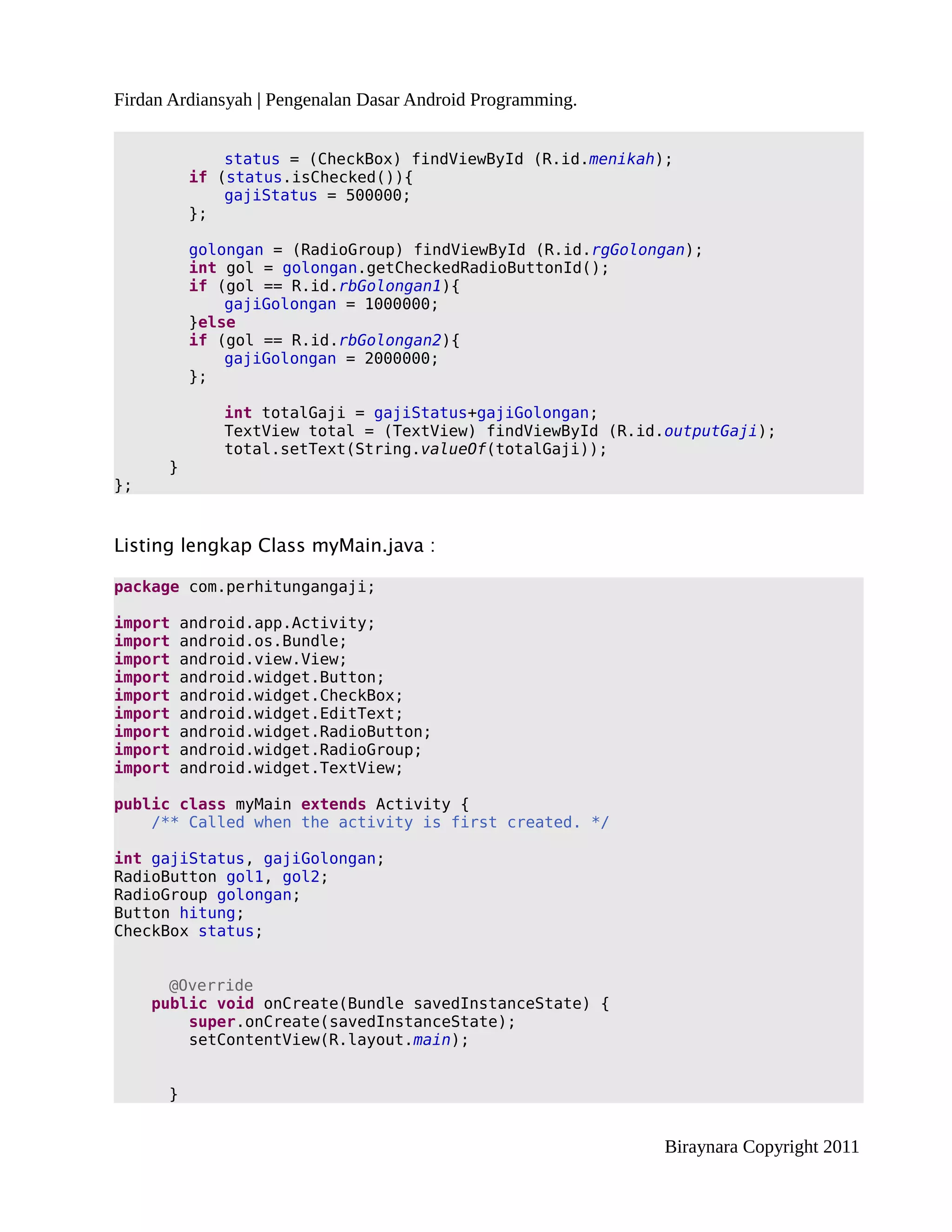 Firdan Ardiansyah | Pengenalan Dasar Android Programming.


              status = (CheckBox) findViewById (R.id.menikah);
          if (status.isChecked()){
              gajiStatus = 500000;
          };

          golongan = (RadioGroup) findViewById (R.id.rgGolongan);
          int gol = golongan.getCheckedRadioButtonId();
          if (gol == R.id.rbGolongan1){
              gajiGolongan = 1000000;
          }else
          if (gol == R.id.rbGolongan2){
              gajiGolongan = 2000000;
          };

              int totalGaji = gajiStatus+gajiGolongan;
              TextView total = (TextView) findViewById (R.id.outputGaji);
              total.setText(String.valueOf(totalGaji));
      }
};


Listing lengkap Class myMain.java :

package com.perhitungangaji;

import    android.app.Activity;
import    android.os.Bundle;
import    android.view.View;
import    android.widget.Button;
import    android.widget.CheckBox;
import    android.widget.EditText;
import    android.widget.RadioButton;
import    android.widget.RadioGroup;
import    android.widget.TextView;

public class myMain extends Activity {
    /** Called when the activity is first created. */

int gajiStatus, gajiGolongan;
RadioButton gol1, gol2;
RadioGroup golongan;
Button hitung;
CheckBox status;


       @Override
     public void onCreate(Bundle savedInstanceState) {
         super.onCreate(savedInstanceState);
         setContentView(R.layout.main);


      }


                                                             Biraynara Copyright 2011
 