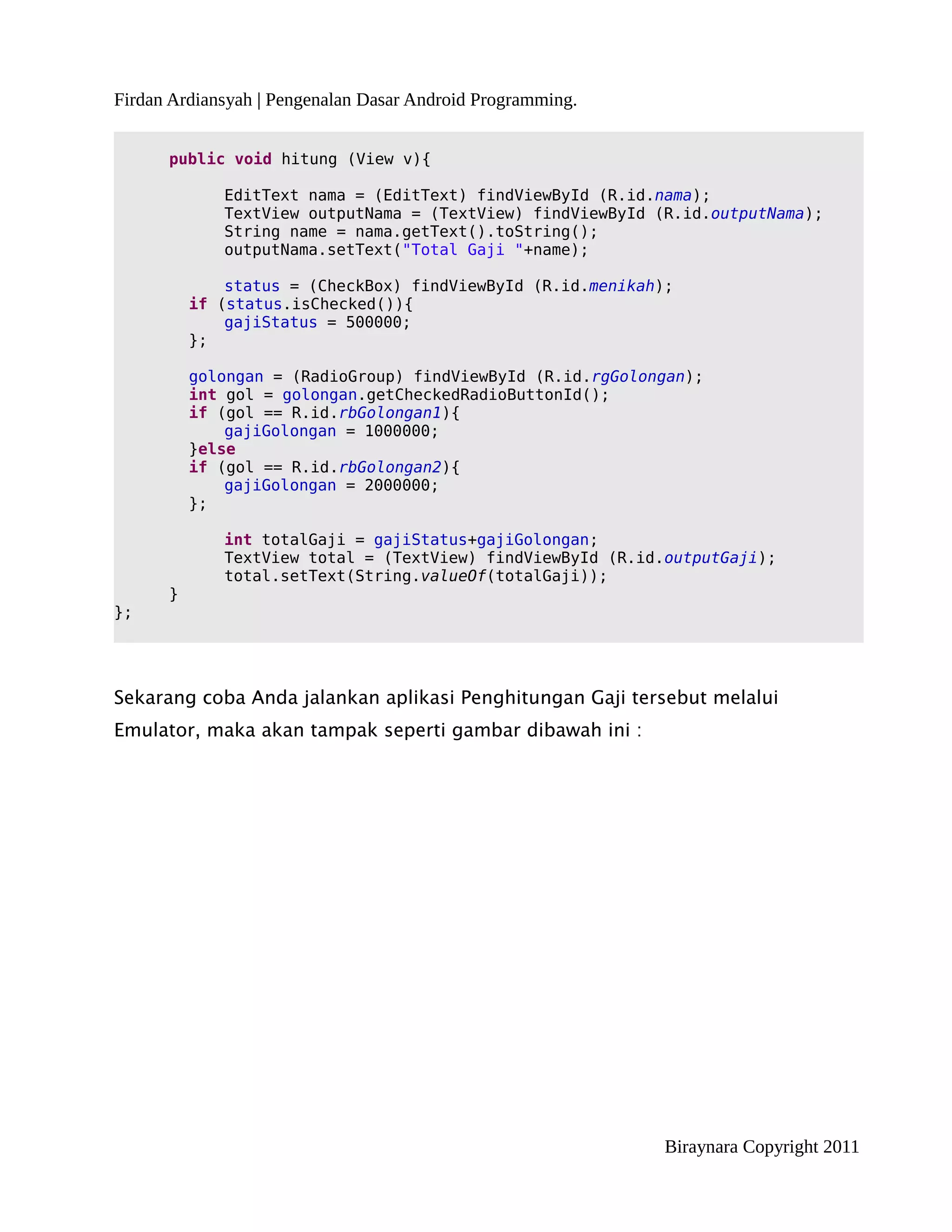 Firdan Ardiansyah | Pengenalan Dasar Android Programming.


      public void hitung (View v){

             EditText nama = (EditText) findViewById (R.id.nama);
             TextView outputNama = (TextView) findViewById (R.id.outputNama);
             String name = nama.getText().toString();
             outputNama.setText("Total Gaji "+name);

              status = (CheckBox) findViewById (R.id.menikah);
          if (status.isChecked()){
              gajiStatus = 500000;
          };

          golongan = (RadioGroup) findViewById (R.id.rgGolongan);
          int gol = golongan.getCheckedRadioButtonId();
          if (gol == R.id.rbGolongan1){
              gajiGolongan = 1000000;
          }else
          if (gol == R.id.rbGolongan2){
              gajiGolongan = 2000000;
          };

             int totalGaji = gajiStatus+gajiGolongan;
             TextView total = (TextView) findViewById (R.id.outputGaji);
             total.setText(String.valueOf(totalGaji));
      }
};




Sekarang coba Anda jalankan aplikasi Penghitungan Gaji tersebut melalui
Emulator, maka akan tampak seperti gambar dibawah ini :




                                                             Biraynara Copyright 2011
 