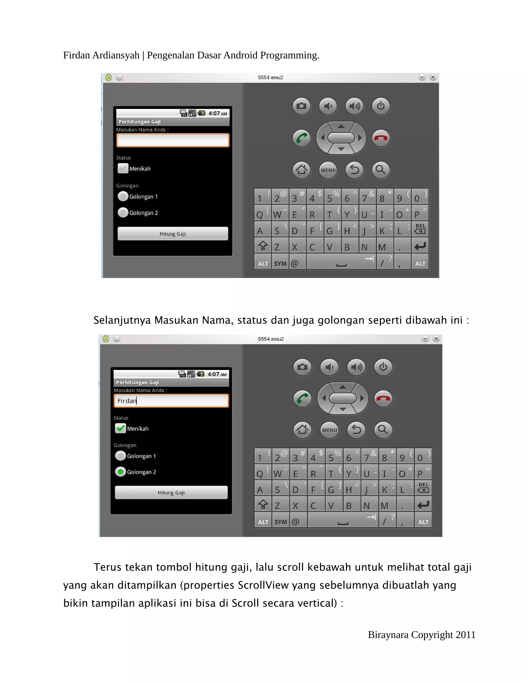 Firdan Ardiansyah | Pengenalan Dasar Android Programming.




      Selanjutnya Masukan Nama, status dan juga golongan seperti dibawah ini :




      Terus tekan tombol hitung gaji, lalu scroll kebawah untuk melihat total gaji
yang akan ditampilkan (properties ScrollView yang sebelumnya dibuatlah yang
bikin tampilan aplikasi ini bisa di Scroll secara vertical) :


                                                                Biraynara Copyright 2011
 
