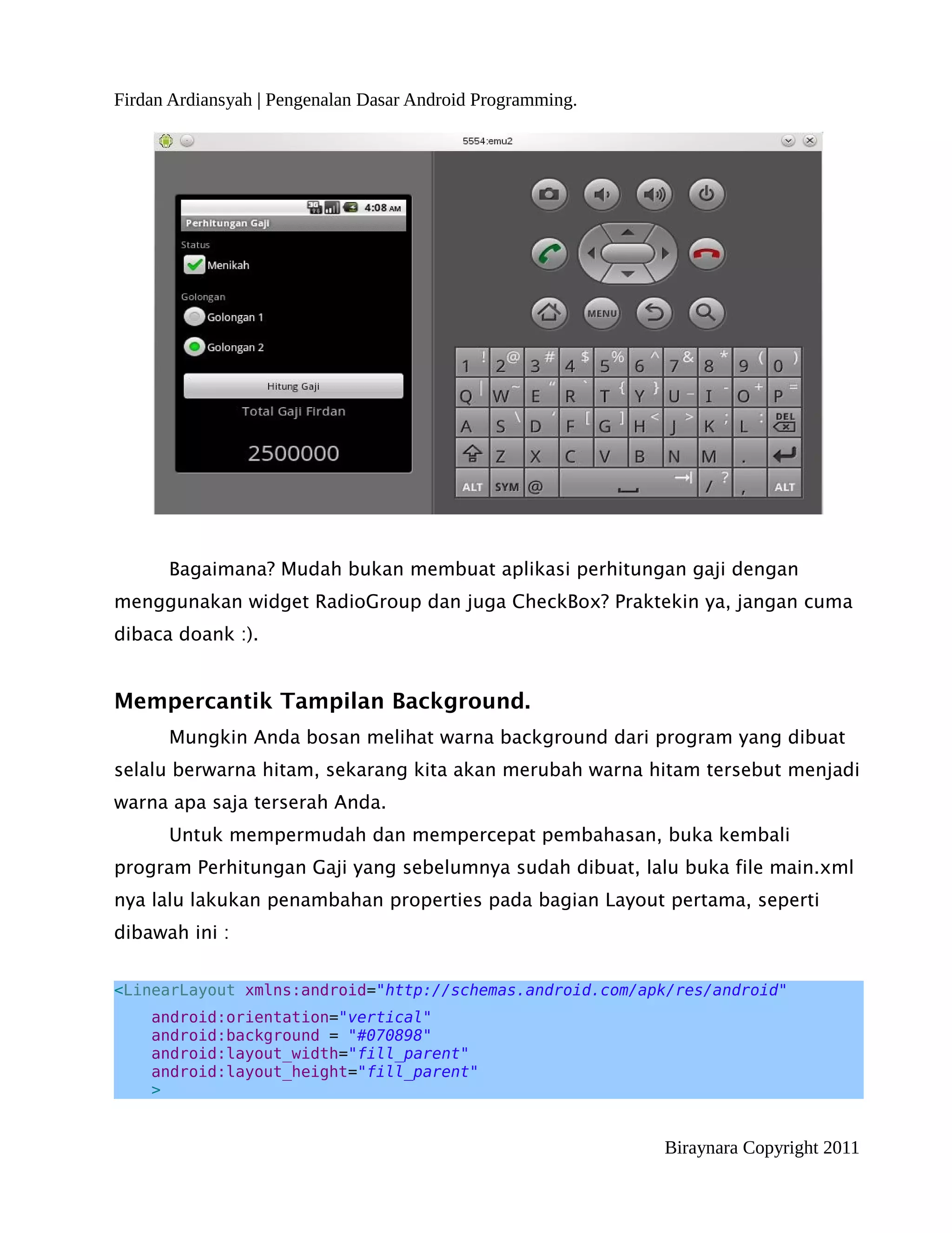 Firdan Ardiansyah | Pengenalan Dasar Android Programming.




      Bagaimana? Mudah bukan membuat aplikasi perhitungan gaji dengan
menggunakan widget RadioGroup dan juga CheckBox? Praktekin ya, jangan cuma
dibaca doank :).


Mempercantik Tampilan Background.
      Mungkin Anda bosan melihat warna background dari program yang dibuat
selalu berwarna hitam, sekarang kita akan merubah warna hitam tersebut menjadi
warna apa saja terserah Anda.
      Untuk mempermudah dan mempercepat pembahasan, buka kembali
program Perhitungan Gaji yang sebelumnya sudah dibuat, lalu buka file main.xml
nya lalu lakukan penambahan properties pada bagian Layout pertama, seperti
dibawah ini :


<LinearLayout xmlns:android="http://schemas.android.com/apk/res/android"
    android:orientation="vertical"
    android:background = "#070898"
    android:layout_width="fill_parent"
    android:layout_height="fill_parent"
    >


                                                            Biraynara Copyright 2011
 