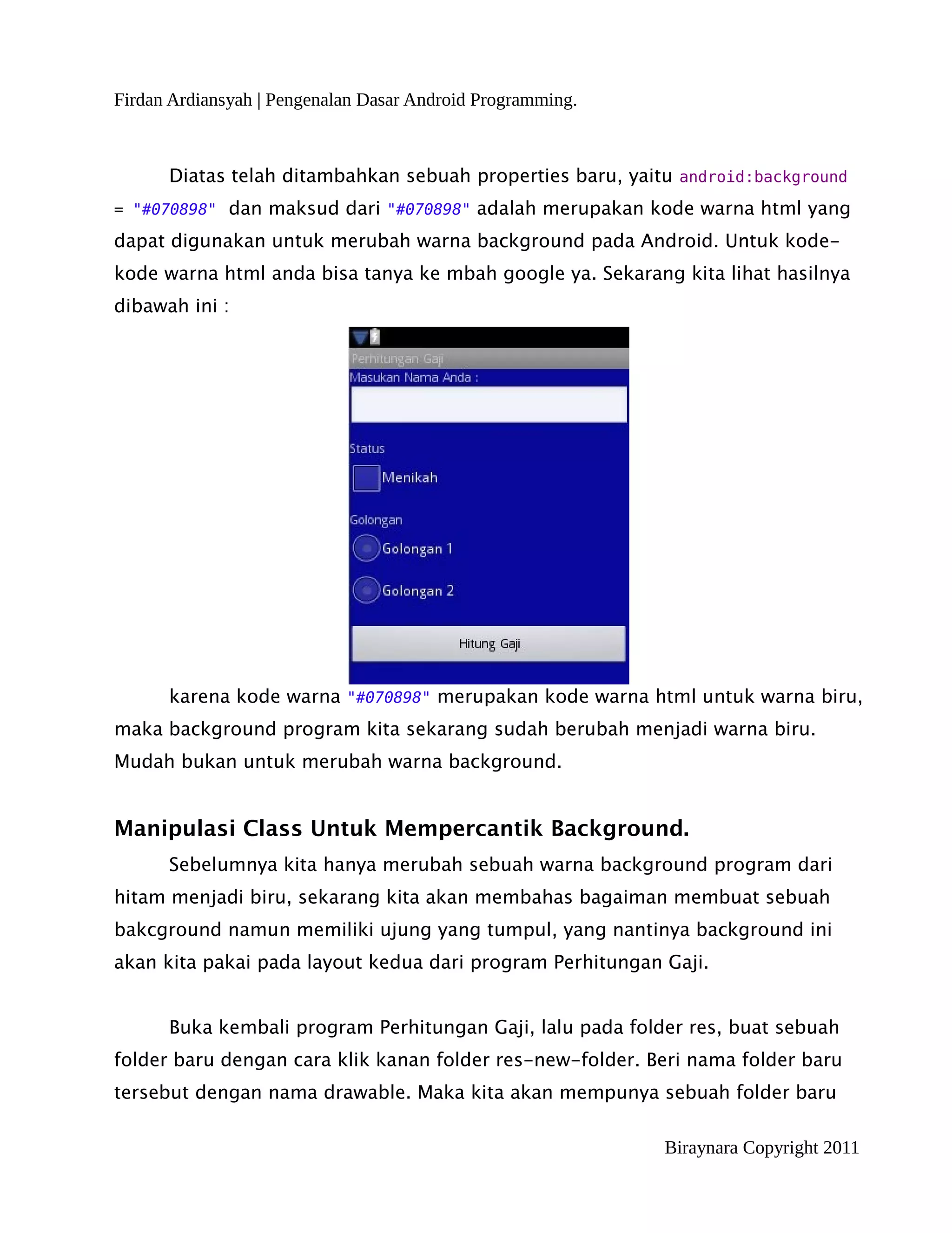 Firdan Ardiansyah | Pengenalan Dasar Android Programming.



      Diatas telah ditambahkan sebuah properties baru, yaitu android:background
= "#070898" dan maksud dari "#070898" adalah merupakan kode warna html yang

dapat digunakan untuk merubah warna background pada Android. Untuk kode-
kode warna html anda bisa tanya ke mbah google ya. Sekarang kita lihat hasilnya
dibawah ini :




      karena kode warna "#070898" merupakan kode warna html untuk warna biru,
maka background program kita sekarang sudah berubah menjadi warna biru.
Mudah bukan untuk merubah warna background.


Manipulasi Class Untuk Mempercantik Background.
      Sebelumnya kita hanya merubah sebuah warna background program dari
hitam menjadi biru, sekarang kita akan membahas bagaiman membuat sebuah
bakcground namun memiliki ujung yang tumpul, yang nantinya background ini
akan kita pakai pada layout kedua dari program Perhitungan Gaji.


      Buka kembali program Perhitungan Gaji, lalu pada folder res, buat sebuah
folder baru dengan cara klik kanan folder res-new-folder. Beri nama folder baru
tersebut dengan nama drawable. Maka kita akan mempunya sebuah folder baru

                                                            Biraynara Copyright 2011
 