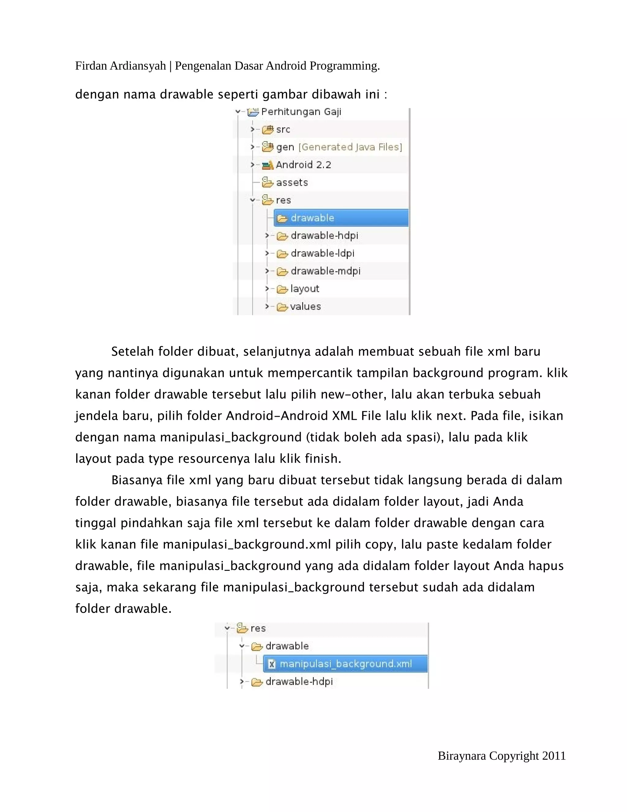 Firdan Ardiansyah | Pengenalan Dasar Android Programming.

dengan nama drawable seperti gambar dibawah ini :




      Setelah folder dibuat, selanjutnya adalah membuat sebuah file xml baru
yang nantinya digunakan untuk mempercantik tampilan background program. klik
kanan folder drawable tersebut lalu pilih new-other, lalu akan terbuka sebuah
jendela baru, pilih folder Android-Android XML File lalu klik next. Pada file, isikan
dengan nama manipulasi_background (tidak boleh ada spasi), lalu pada klik
layout pada type resourcenya lalu klik finish.
      Biasanya file xml yang baru dibuat tersebut tidak langsung berada di dalam
folder drawable, biasanya file tersebut ada didalam folder layout, jadi Anda
tinggal pindahkan saja file xml tersebut ke dalam folder drawable dengan cara
klik kanan file manipulasi_background.xml pilih copy, lalu paste kedalam folder
drawable, file manipulasi_background yang ada didalam folder layout Anda hapus
saja, maka sekarang file manipulasi_background tersebut sudah ada didalam
folder drawable.




                                                               Biraynara Copyright 2011
 
