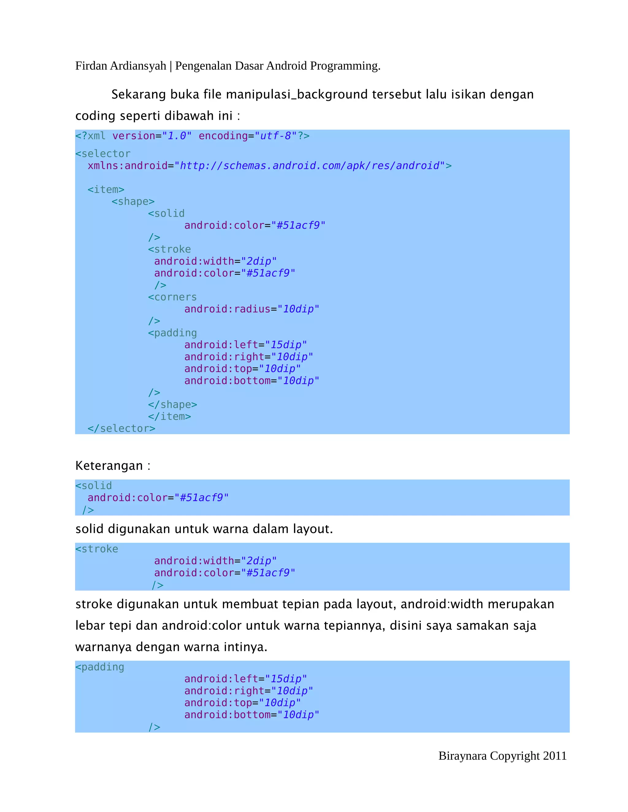 Firdan Ardiansyah | Pengenalan Dasar Android Programming.

      Sekarang buka file manipulasi_background tersebut lalu isikan dengan
coding seperti dibawah ini :
<?xml version="1.0" encoding="utf-8"?>
<selector
  xmlns:android="http://schemas.android.com/apk/res/android">

  <item>
      <shape>
            <solid
                  android:color="#51acf9"
            />
            <stroke
             android:width="2dip"
             android:color="#51acf9"
             />
            <corners
                  android:radius="10dip"
            />
            <padding
                  android:left="15dip"
                  android:right="10dip"
                  android:top="10dip"
                  android:bottom="10dip"
            />
            </shape>
            </item>
  </selector>


Keterangan :
<solid
  android:color="#51acf9"
 />
solid digunakan untuk warna dalam layout.
<stroke
                android:width="2dip"
                android:color="#51acf9"
               />
stroke digunakan untuk membuat tepian pada layout, android:width merupakan
lebar tepi dan android:color untuk warna tepiannya, disini saya samakan saja
warnanya dengan warna intinya.
<padding
                    android:left="15dip"
                    android:right="10dip"
                    android:top="10dip"
                    android:bottom="10dip"
             />

                                                            Biraynara Copyright 2011
 