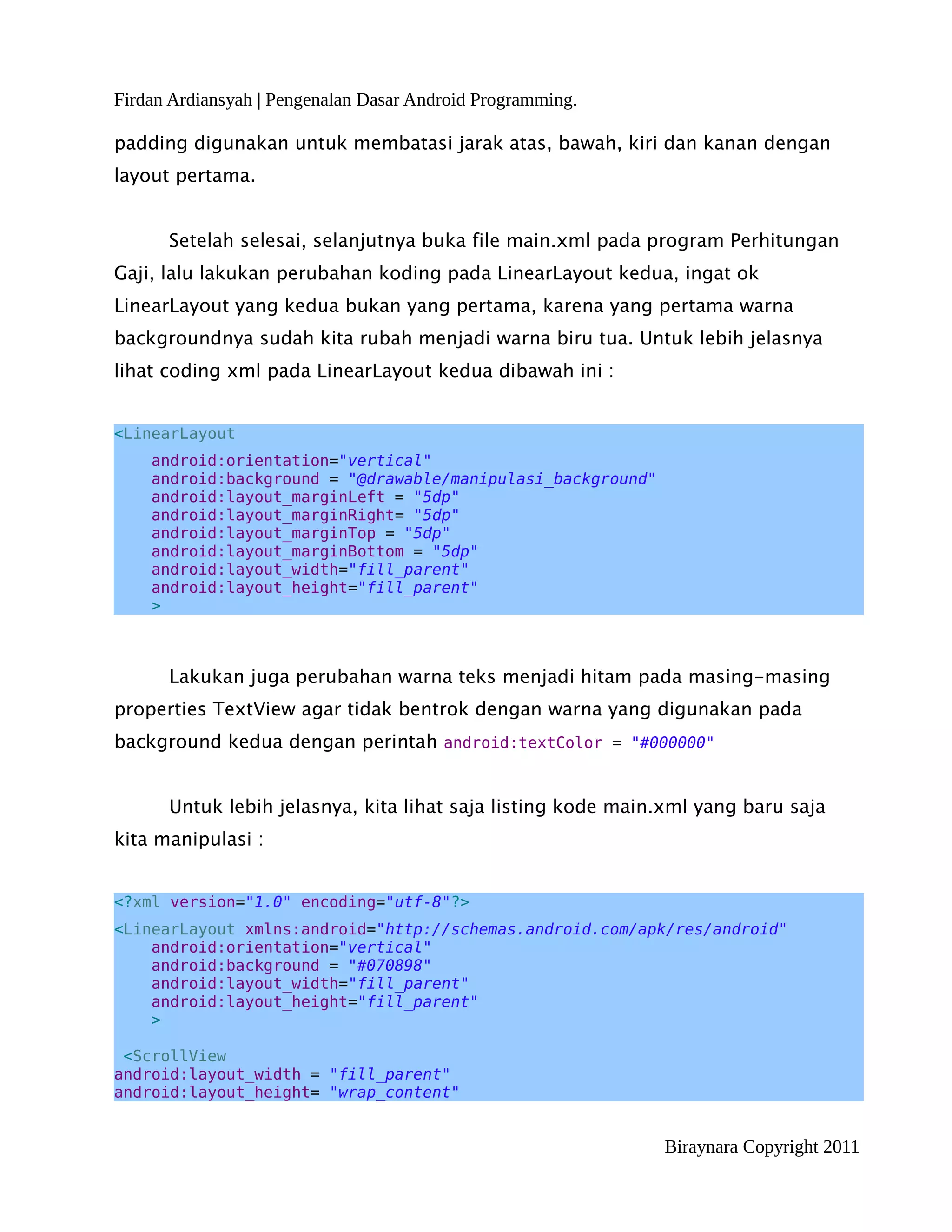 Firdan Ardiansyah | Pengenalan Dasar Android Programming.

padding digunakan untuk membatasi jarak atas, bawah, kiri dan kanan dengan
layout pertama.


      Setelah selesai, selanjutnya buka file main.xml pada program Perhitungan
Gaji, lalu lakukan perubahan koding pada LinearLayout kedua, ingat ok
LinearLayout yang kedua bukan yang pertama, karena yang pertama warna
backgroundnya sudah kita rubah menjadi warna biru tua. Untuk lebih jelasnya
lihat coding xml pada LinearLayout kedua dibawah ini :


<LinearLayout
    android:orientation="vertical"
    android:background = "@drawable/manipulasi_background"
    android:layout_marginLeft = "5dp"
    android:layout_marginRight= "5dp"
    android:layout_marginTop = "5dp"
    android:layout_marginBottom = "5dp"
    android:layout_width="fill_parent"
    android:layout_height="fill_parent"
    >



      Lakukan juga perubahan warna teks menjadi hitam pada masing-masing
properties TextView agar tidak bentrok dengan warna yang digunakan pada
background kedua dengan perintah android:textColor = "#000000"


      Untuk lebih jelasnya, kita lihat saja listing kode main.xml yang baru saja
kita manipulasi :


<?xml version="1.0" encoding="utf-8"?>
<LinearLayout xmlns:android="http://schemas.android.com/apk/res/android"
    android:orientation="vertical"
    android:background = "#070898"
    android:layout_width="fill_parent"
    android:layout_height="fill_parent"
    >

 <ScrollView
android:layout_width = "fill_parent"
android:layout_height= "wrap_content"


                                                             Biraynara Copyright 2011
 