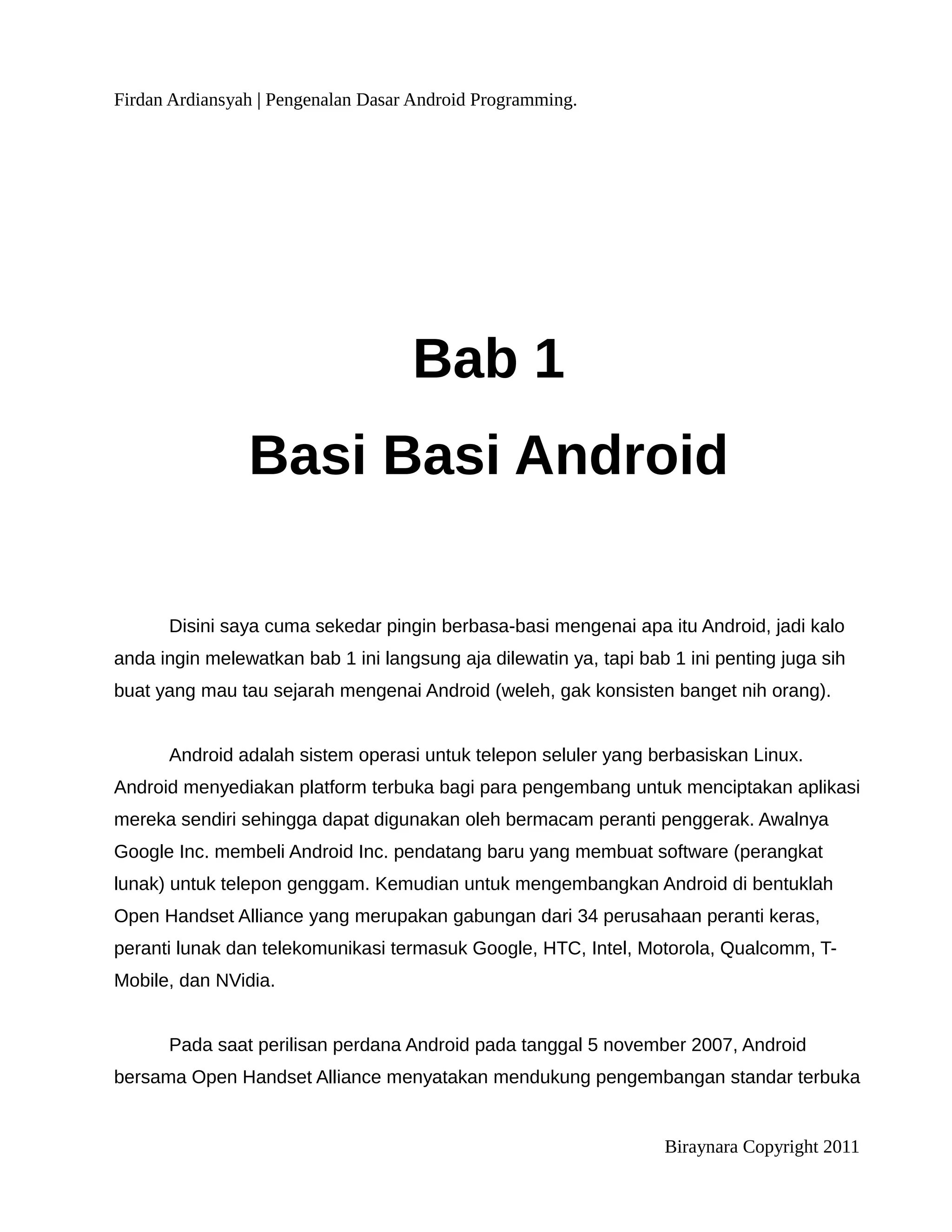 Firdan Ardiansyah | Pengenalan Dasar Android Programming.




                                    Bab 1
                Basi Basi Android

      Disini saya cuma sekedar pingin berbasa-basi mengenai apa itu Android, jadi kalo
anda ingin melewatkan bab 1 ini langsung aja dilewatin ya, tapi bab 1 ini penting juga sih
buat yang mau tau sejarah mengenai Android (weleh, gak konsisten banget nih orang).


      Android adalah sistem operasi untuk telepon seluler yang berbasiskan Linux.
Android menyediakan platform terbuka bagi para pengembang untuk menciptakan aplikasi
mereka sendiri sehingga dapat digunakan oleh bermacam peranti penggerak. Awalnya
Google Inc. membeli Android Inc. pendatang baru yang membuat software (perangkat
lunak) untuk telepon genggam. Kemudian untuk mengembangkan Android di bentuklah
Open Handset Alliance yang merupakan gabungan dari 34 perusahaan peranti keras,
peranti lunak dan telekomunikasi termasuk Google, HTC, Intel, Motorola, Qualcomm, T-
Mobile, dan NVidia.


      Pada saat perilisan perdana Android pada tanggal 5 november 2007, Android
bersama Open Handset Alliance menyatakan mendukung pengembangan standar terbuka


                                                                   Biraynara Copyright 2011
 
