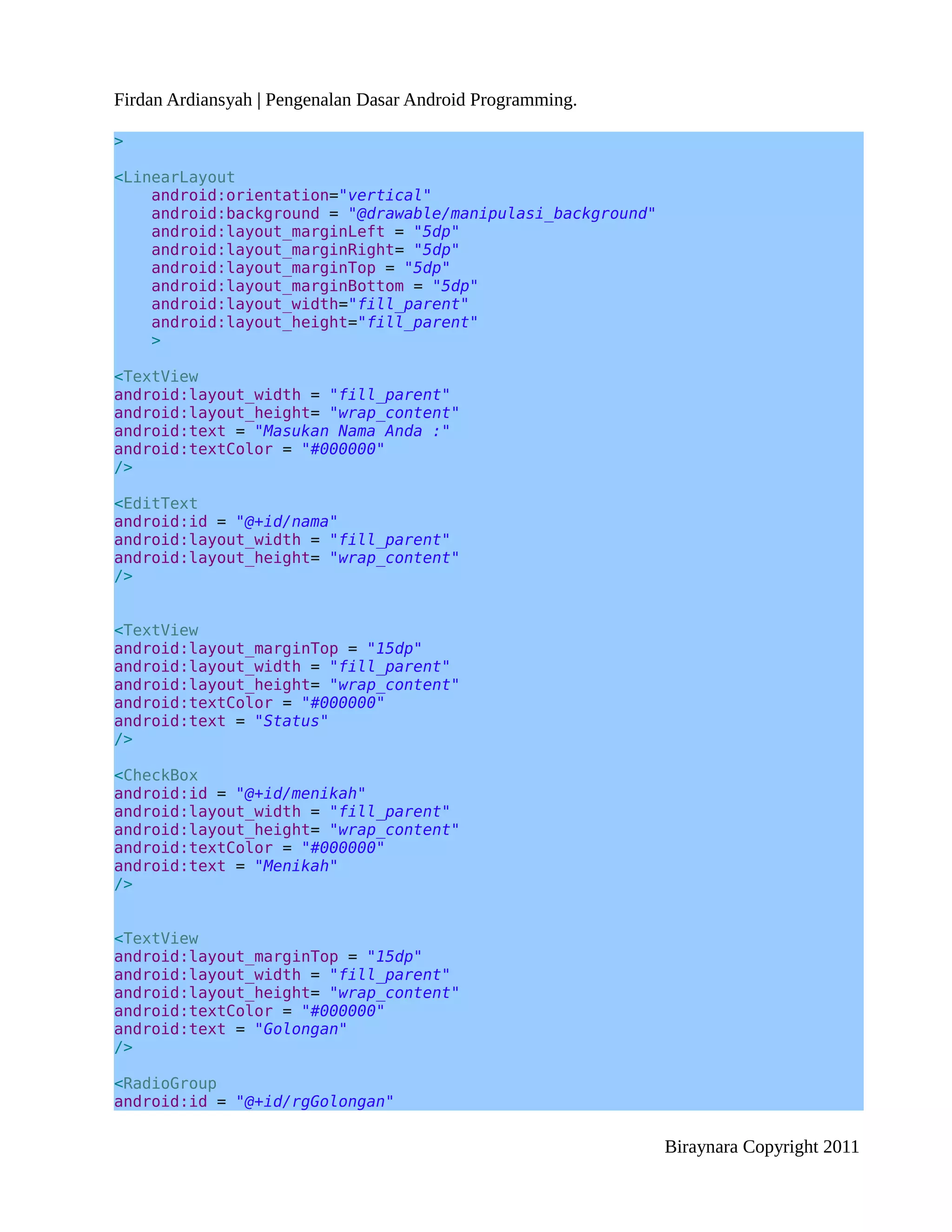 Firdan Ardiansyah | Pengenalan Dasar Android Programming.

>

<LinearLayout
    android:orientation="vertical"
    android:background = "@drawable/manipulasi_background"
    android:layout_marginLeft = "5dp"
    android:layout_marginRight= "5dp"
    android:layout_marginTop = "5dp"
    android:layout_marginBottom = "5dp"
    android:layout_width="fill_parent"
    android:layout_height="fill_parent"
    >

<TextView
android:layout_width = "fill_parent"
android:layout_height= "wrap_content"
android:text = "Masukan Nama Anda :"
android:textColor = "#000000"
/>

<EditText
android:id = "@+id/nama"
android:layout_width = "fill_parent"
android:layout_height= "wrap_content"
/>


<TextView
android:layout_marginTop = "15dp"
android:layout_width = "fill_parent"
android:layout_height= "wrap_content"
android:textColor = "#000000"
android:text = "Status"
/>

<CheckBox
android:id = "@+id/menikah"
android:layout_width = "fill_parent"
android:layout_height= "wrap_content"
android:textColor = "#000000"
android:text = "Menikah"
/>


<TextView
android:layout_marginTop = "15dp"
android:layout_width = "fill_parent"
android:layout_height= "wrap_content"
android:textColor = "#000000"
android:text = "Golongan"
/>

<RadioGroup
android:id = "@+id/rgGolongan"

                                                             Biraynara Copyright 2011
 