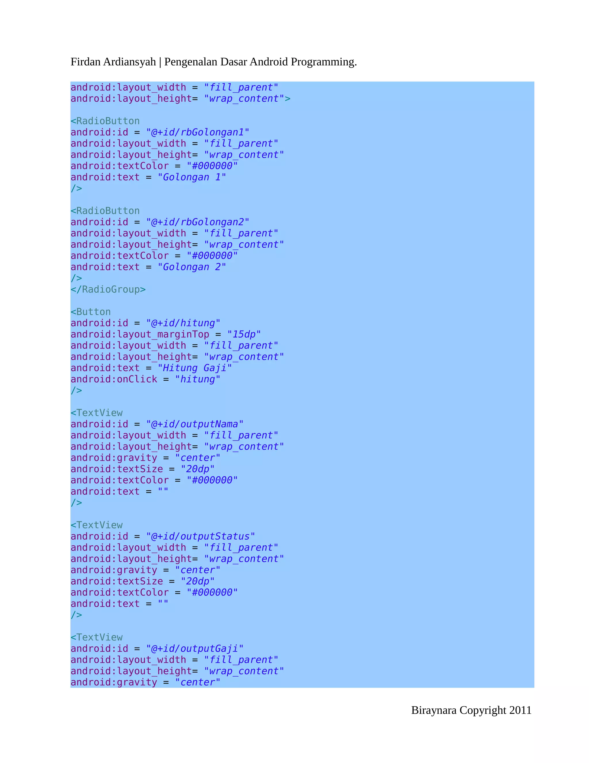 Firdan Ardiansyah | Pengenalan Dasar Android Programming.

android:layout_width = "fill_parent"
android:layout_height= "wrap_content">

<RadioButton
android:id = "@+id/rbGolongan1"
android:layout_width = "fill_parent"
android:layout_height= "wrap_content"
android:textColor = "#000000"
android:text = "Golongan 1"
/>

<RadioButton
android:id = "@+id/rbGolongan2"
android:layout_width = "fill_parent"
android:layout_height= "wrap_content"
android:textColor = "#000000"
android:text = "Golongan 2"
/>
</RadioGroup>

<Button
android:id = "@+id/hitung"
android:layout_marginTop = "15dp"
android:layout_width = "fill_parent"
android:layout_height= "wrap_content"
android:text = "Hitung Gaji"
android:onClick = "hitung"
/>

<TextView
android:id = "@+id/outputNama"
android:layout_width = "fill_parent"
android:layout_height= "wrap_content"
android:gravity = "center"
android:textSize = "20dp"
android:textColor = "#000000"
android:text = ""
/>

<TextView
android:id = "@+id/outputStatus"
android:layout_width = "fill_parent"
android:layout_height= "wrap_content"
android:gravity = "center"
android:textSize = "20dp"
android:textColor = "#000000"
android:text = ""
/>

<TextView
android:id = "@+id/outputGaji"
android:layout_width = "fill_parent"
android:layout_height= "wrap_content"
android:gravity = "center"

                                                            Biraynara Copyright 2011
 