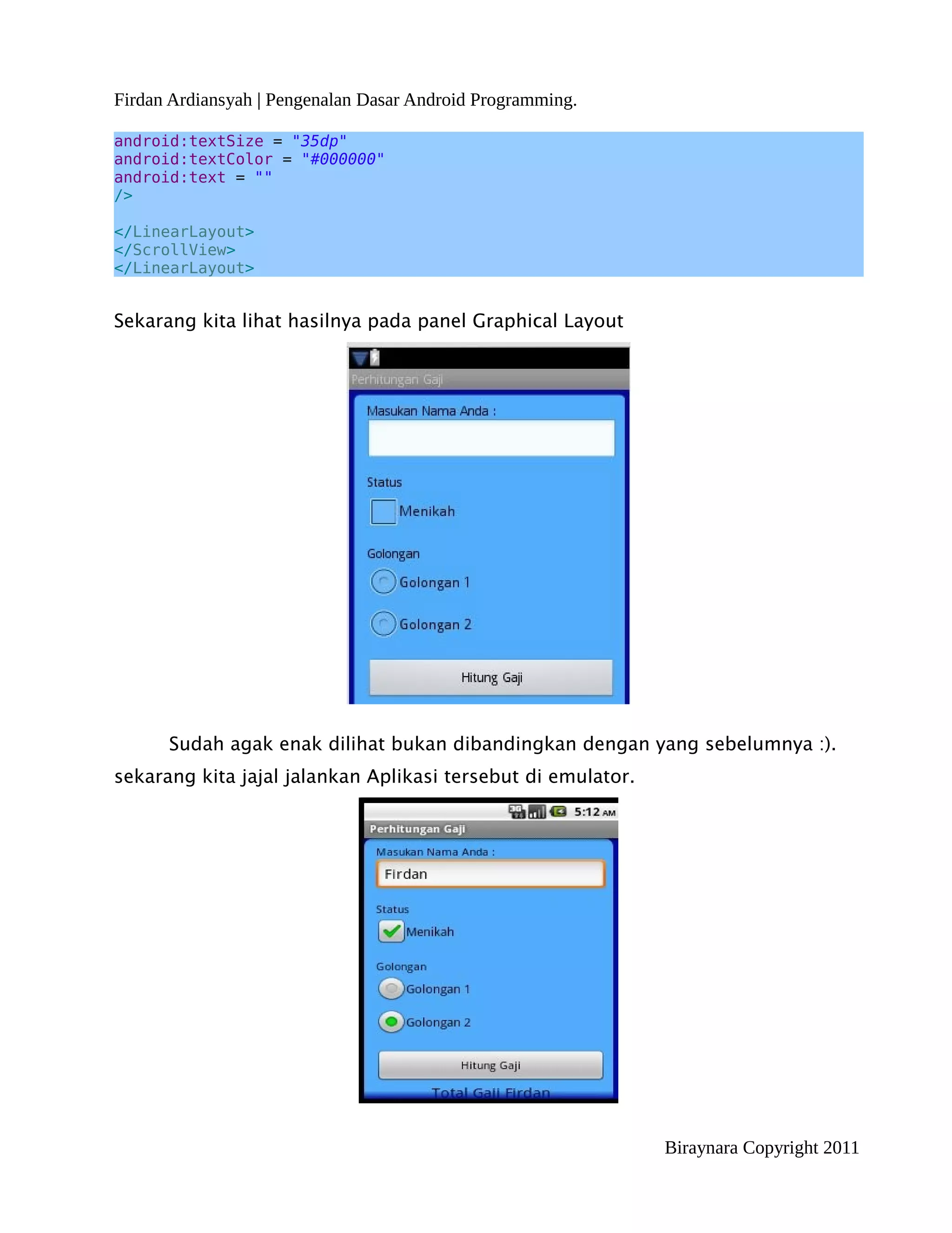Firdan Ardiansyah | Pengenalan Dasar Android Programming.

android:textSize = "35dp"
android:textColor = "#000000"
android:text = ""
/>

</LinearLayout>
</ScrollView>
</LinearLayout>


Sekarang kita lihat hasilnya pada panel Graphical Layout




      Sudah agak enak dilihat bukan dibandingkan dengan yang sebelumnya :).
sekarang kita jajal jalankan Aplikasi tersebut di emulator.




                                                              Biraynara Copyright 2011
 