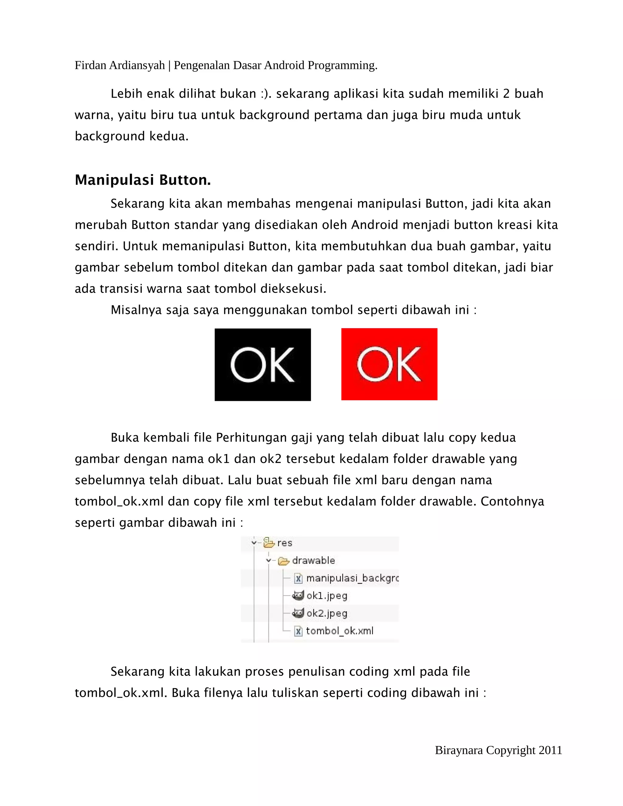 Firdan Ardiansyah | Pengenalan Dasar Android Programming.

      Lebih enak dilihat bukan :). sekarang aplikasi kita sudah memiliki 2 buah
warna, yaitu biru tua untuk background pertama dan juga biru muda untuk
background kedua.


Manipulasi Button.
      Sekarang kita akan membahas mengenai manipulasi Button, jadi kita akan
merubah Button standar yang disediakan oleh Android menjadi button kreasi kita
sendiri. Untuk memanipulasi Button, kita membutuhkan dua buah gambar, yaitu
gambar sebelum tombol ditekan dan gambar pada saat tombol ditekan, jadi biar
ada transisi warna saat tombol dieksekusi.
      Misalnya saja saya menggunakan tombol seperti dibawah ini :




      Buka kembali file Perhitungan gaji yang telah dibuat lalu copy kedua
gambar dengan nama ok1 dan ok2 tersebut kedalam folder drawable yang
sebelumnya telah dibuat. Lalu buat sebuah file xml baru dengan nama
tombol_ok.xml dan copy file xml tersebut kedalam folder drawable. Contohnya
seperti gambar dibawah ini :




      Sekarang kita lakukan proses penulisan coding xml pada file
tombol_ok.xml. Buka filenya lalu tuliskan seperti coding dibawah ini :



                                                             Biraynara Copyright 2011
 