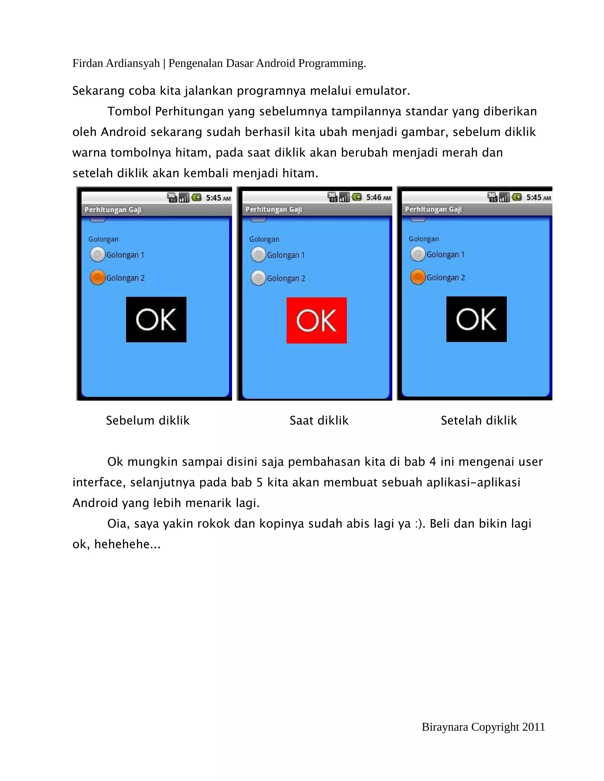 Firdan Ardiansyah | Pengenalan Dasar Android Programming.

Sekarang coba kita jalankan programnya melalui emulator.
      Tombol Perhitungan yang sebelumnya tampilannya standar yang diberikan
oleh Android sekarang sudah berhasil kita ubah menjadi gambar, sebelum diklik
warna tombolnya hitam, pada saat diklik akan berubah menjadi merah dan
setelah diklik akan kembali menjadi hitam.




      Sebelum diklik                      Saat diklik            Setelah diklik


      Ok mungkin sampai disini saja pembahasan kita di bab 4 ini mengenai user
interface, selanjutnya pada bab 5 kita akan membuat sebuah aplikasi-aplikasi
Android yang lebih menarik lagi.
      Oia, saya yakin rokok dan kopinya sudah abis lagi ya :). Beli dan bikin lagi
ok, hehehehe...




                                                              Biraynara Copyright 2011
 