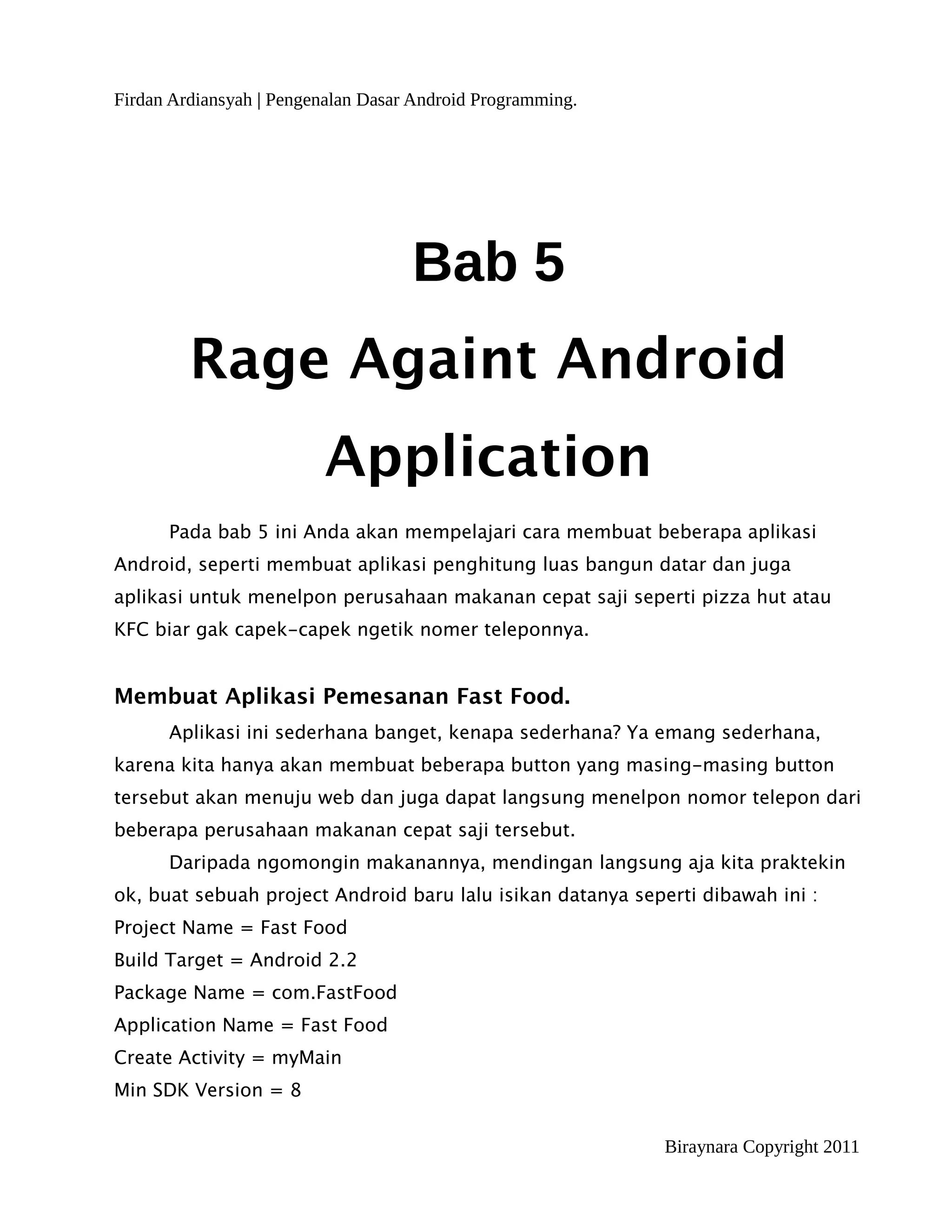 Firdan Ardiansyah | Pengenalan Dasar Android Programming.




                                    Bab 5
         Rage Againt Android
                         Application
      Pada bab 5 ini Anda akan mempelajari cara membuat beberapa aplikasi
Android, seperti membuat aplikasi penghitung luas bangun datar dan juga
aplikasi untuk menelpon perusahaan makanan cepat saji seperti pizza hut atau
KFC biar gak capek-capek ngetik nomer teleponnya.


Membuat Aplikasi Pemesanan Fast Food.
      Aplikasi ini sederhana banget, kenapa sederhana? Ya emang sederhana,
karena kita hanya akan membuat beberapa button yang masing-masing button
tersebut akan menuju web dan juga dapat langsung menelpon nomor telepon dari
beberapa perusahaan makanan cepat saji tersebut.
      Daripada ngomongin makanannya, mendingan langsung aja kita praktekin
ok, buat sebuah project Android baru lalu isikan datanya seperti dibawah ini :
Project Name = Fast Food
Build Target = Android 2.2
Package Name = com.FastFood
Application Name = Fast Food
Create Activity = myMain
Min SDK Version = 8


                                                             Biraynara Copyright 2011
 